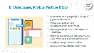 B. Username, Profile Picture & Bio
◎ Buat nama akun yang singkat dan jelas,
juga nama halaman
◎ Pilih profile picture yang
menggambarkan bisnis Anda
◎ Ukuran profile picture 110x110px atau
180x180px
◎ Deskripsi akun menjadi etalase pertama
akun Anda, tulis di bawah 150 karakter
◎ Lengkapi dengan lokasi dan link
◎ Isi kontak dengan telepon dan email
 