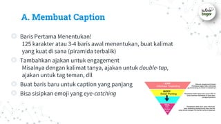 A. Membuat Caption
◎ Baris Pertama Menentukan!
125 karakter atau 3-4 baris awal menentukan, buat kalimat
yang kuat di sana (piramida terbalik)
◎ Tambahkan ajakan untuk engagement
Misalnya dengan kalimat tanya, ajakan untuk double-tap,
ajakan untuk tag teman, dll
◎ Buat baris baru untuk caption yang panjang
◎ Bisa sisipkan emoji yang eye-catching
 