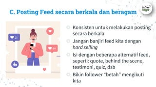 C. Posting Feed secara berkala dan beragam
◎ Konsisten untuk melakukan posting
secara berkala
◎ Jangan banjiri feed kita dengan
hard selling
◎ Isi dengan beberapa alternatif feed,
seperti: quote, behind the scene,
testimoni, quiz, dsb
◎ Bikin follower “betah” mengikuti
kita
 