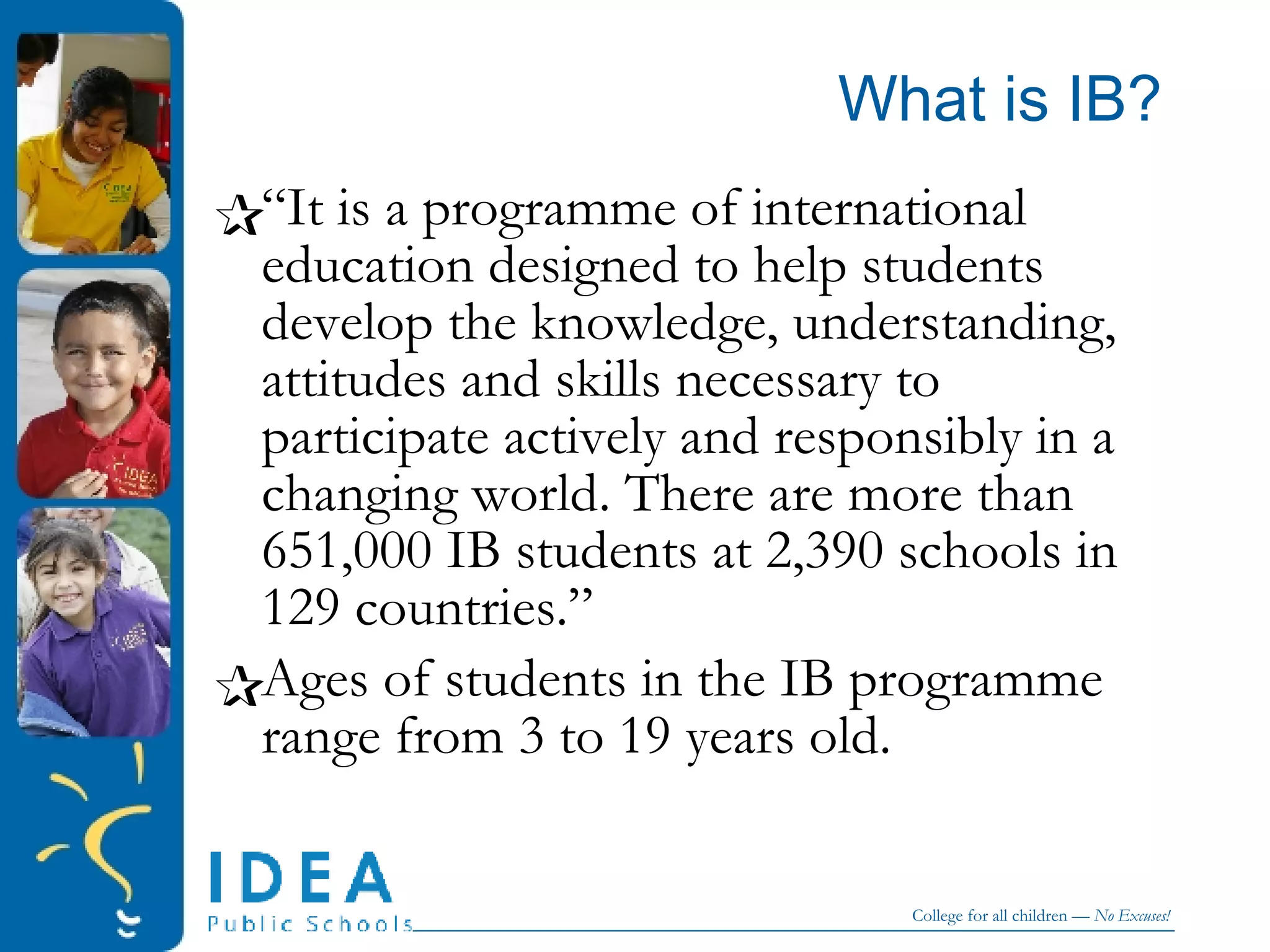 What is IB? “ It is a programme of international education designed to help students develop the knowledge, understanding, attitudes and skills necessary to participate actively and responsibly in a changing world. There are more than  651,000 IB students at 2,390 schools in 129 countries.” Ages of students in the IB programme range from 3 to 19 years old.  