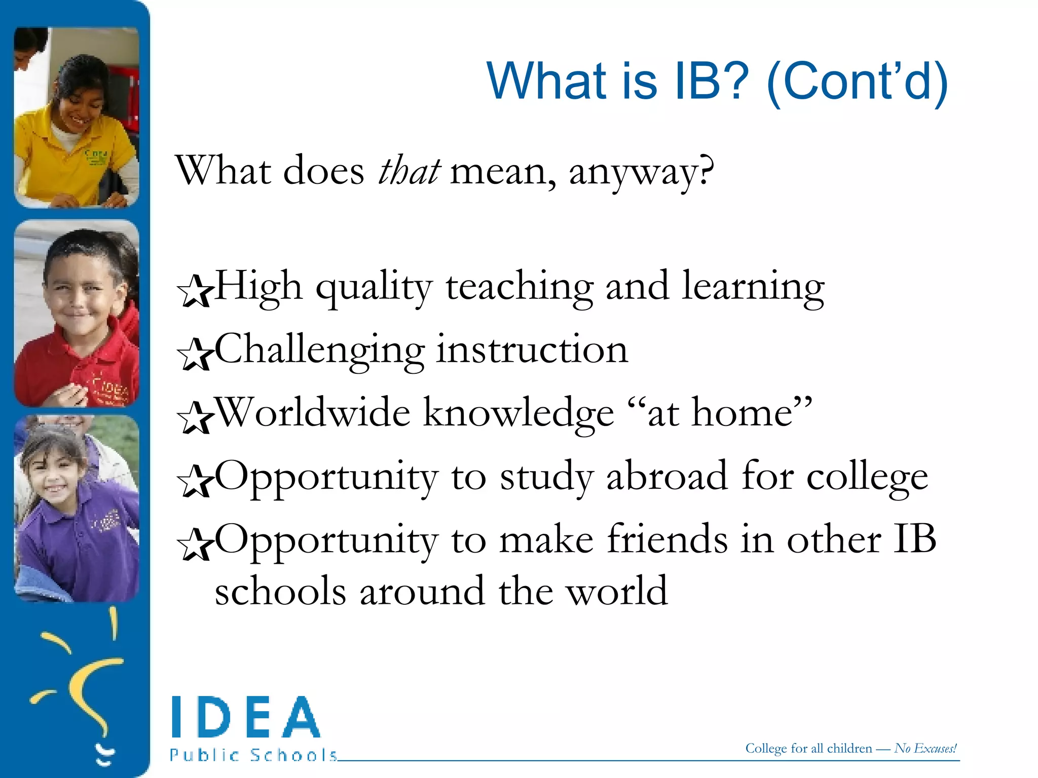 What is IB? (Cont’d) What does  that  mean, anyway? High quality teaching and learning Challenging instruction Worldwide knowledge “at home”  Opportunity to study abroad for college Opportunity to make friends in other IB schools around the world 