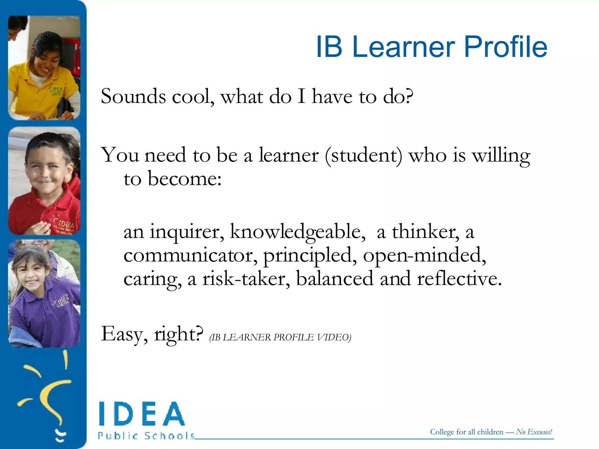 IB Learner Profile Sounds cool, what do I have to do? You need to be a learner (student) who is willing to become:  an inquirer, knowledgeable,  a thinker, a communicator, principled, open-minded, caring, a risk-taker, balanced and reflective. Easy, right?  (IB LEARNER PROFILE VIDEO) 