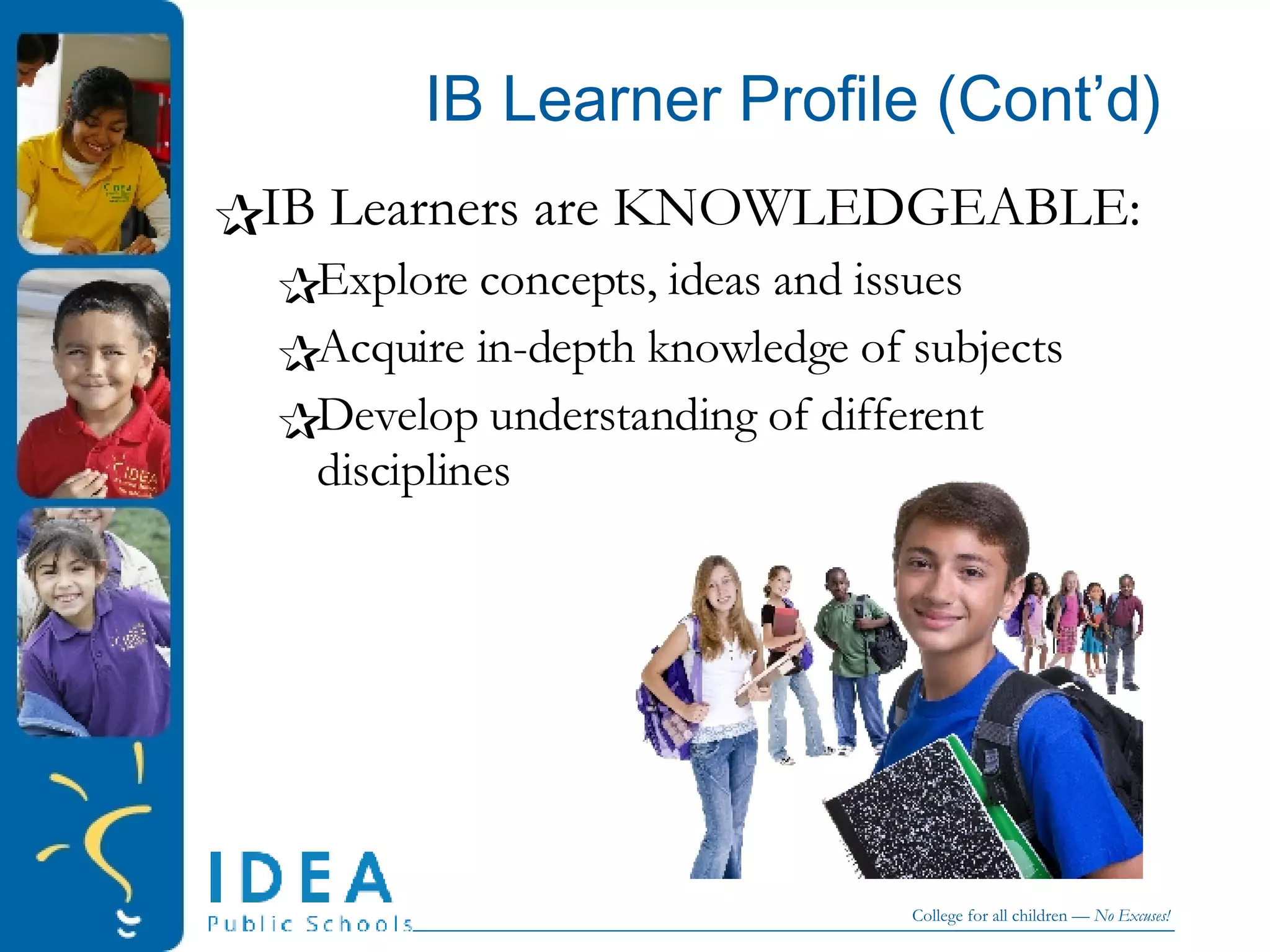 IB Learner Profile (Cont’d) IB Learners are KNOWLEDGEABLE: Explore concepts, ideas and issues Acquire in-depth knowledge of subjects Develop understanding of different disciplines 