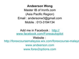 Andeerson Wong
Master IB of Ironfx.com
(Asia Pacific Region)
Email : andersonw3@gmail.com
Mobile : 013-3194134
Add me in Facebook : http://
www.facebook.com/Forexautopilot
Website :
http://forexcoursemalaysia.wix.com/forexcourse-malays
www.andeerson.com
www.forex2options.com
 