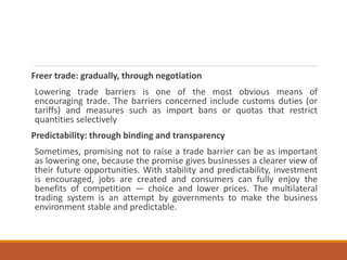 Freer trade: gradually, through negotiation
Lowering trade barriers is one of the most obvious means of
encouraging trade. The barriers concerned include customs duties (or
tariffs) and measures such as import bans or quotas that restrict
quantities selectively
Predictability: through binding and transparency
Sometimes, promising not to raise a trade barrier can be as important
as lowering one, because the promise gives businesses a clearer view of
their future opportunities. With stability and predictability, investment
is encouraged, jobs are created and consumers can fully enjoy the
benefits of competition — choice and lower prices. The multilateral
trading system is an attempt by governments to make the business
environment stable and predictable.
 