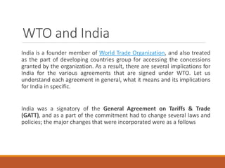 WTO and India
India is a founder member of World Trade Organization, and also treated
as the part of developing countries group for accessing the concessions
granted by the organization. As a result, there are several implications for
India for the various agreements that are signed under WTO. Let us
understand each agreement in general, what it means and its implications
for India in specific.
India was a signatory of the General Agreement on Tariffs & Trade
(GATT), and as a part of the commitment had to change several laws and
policies; the major changes that were incorporated were as a follows
 