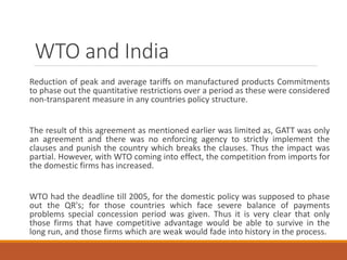 WTO and India
Reduction of peak and average tariffs on manufactured products Commitments
to phase out the quantitative restrictions over a period as these were considered
non-transparent measure in any countries policy structure.
The result of this agreement as mentioned earlier was limited as, GATT was only
an agreement and there was no enforcing agency to strictly implement the
clauses and punish the country which breaks the clauses. Thus the impact was
partial. However, with WTO coming into effect, the competition from imports for
the domestic firms has increased.
WTO had the deadline till 2005, for the domestic policy was supposed to phase
out the QR's; for those countries which face severe balance of payments
problems special concession period was given. Thus it is very clear that only
those firms that have competitive advantage would be able to survive in the
long run, and those firms which are weak would fade into history in the process.
 