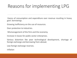 Reasons for implementing LPG
Excess of consumption and expenditure over revenue resulting in heavy
govt. borrowings.
Growing inefficiency on the use of resources.
Over protection to industries.
Mismanagement of the firm and the economy.
Increase in losses for public sector enterprises.
Various distortion like poor technological development, shortage of
foreign exchange and borrowing from abroad.
Low foreign exchange reserves.
Inflation
 