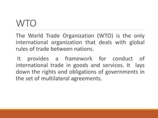 WTO
The World Trade Organization (WTO) is the only
international organization that deals with global
rules of trade between nations.
It provides a framework for conduct of
international trade in goods and services. It lays
down the rights and obligations of governments in
the set of multilateral agreements.
 