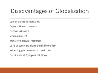 Disadvantages of Globalization
Loss of domestic industries
Exploits Human resource
Decline in income
Unemployment
Transfer of natural resources
Lead to commercial and political colonism
Widening gap between rich and poor
Dominance of foreign institutions
 