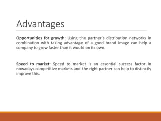 Advantages
Opportunities for growth: Using the partner´s distribution networks in
combination with taking advantage of a good brand image can help a
company to grow faster than it would on its own.
Speed to market: Speed to market is an essential success factor In
nowadays competitive markets and the right partner can help to distinctly
improve this.
 