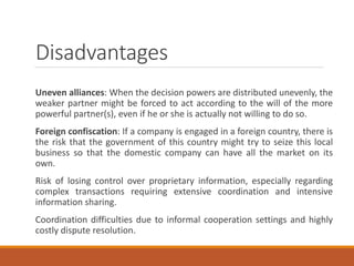 Disadvantages
Uneven alliances: When the decision powers are distributed unevenly, the
weaker partner might be forced to act according to the will of the more
powerful partner(s), even if he or she is actually not willing to do so.
Foreign confiscation: If a company is engaged in a foreign country, there is
the risk that the government of this country might try to seize this local
business so that the domestic company can have all the market on its
own.
Risk of losing control over proprietary information, especially regarding
complex transactions requiring extensive coordination and intensive
information sharing.
Coordination difficulties due to informal cooperation settings and highly
costly dispute resolution.
 