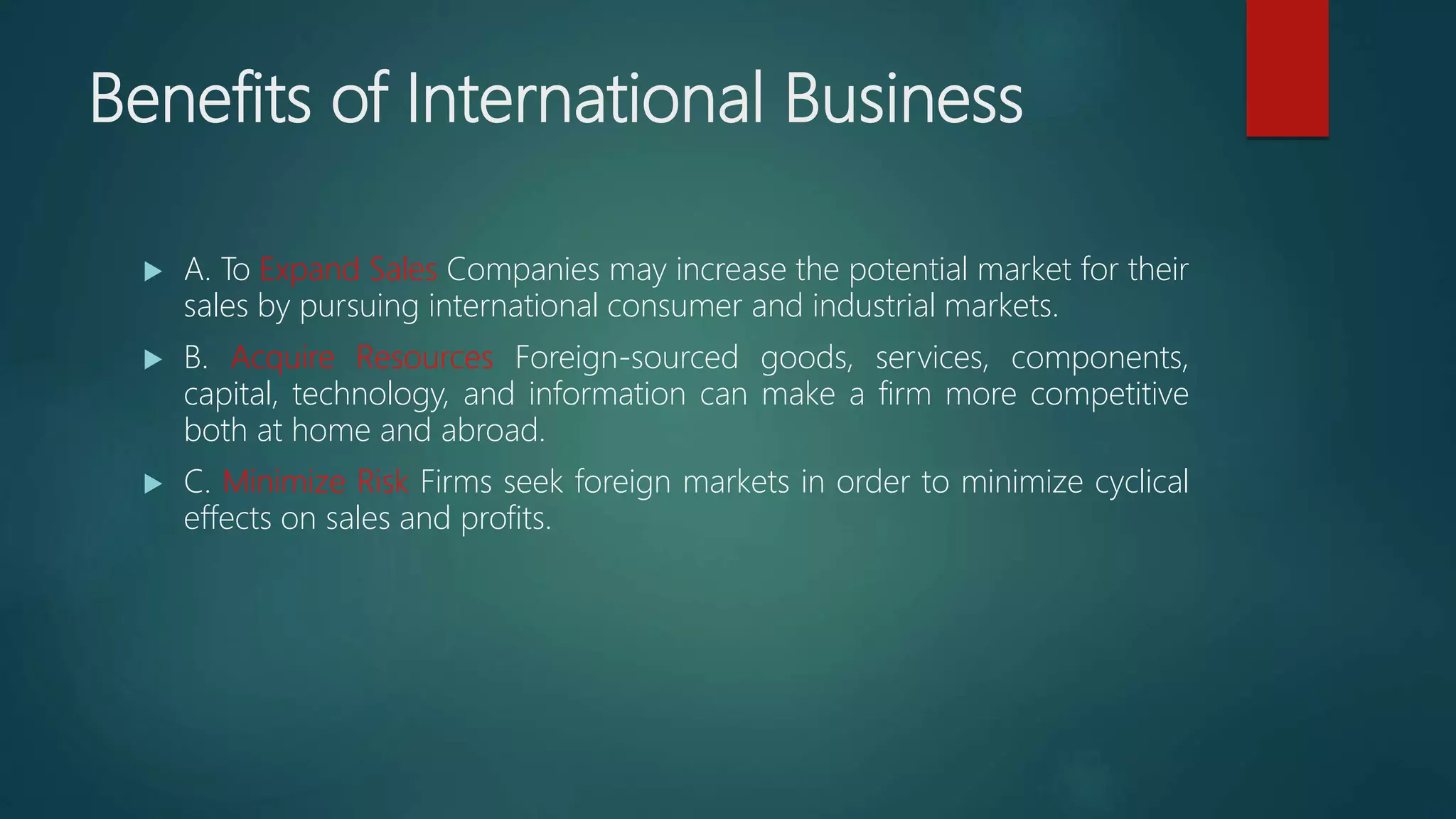 Benefits of International Business
 A. To Expand Sales Companies may increase the potential market for their
sales by pursuing international consumer and industrial markets.
 B. Acquire Resources Foreign-sourced goods, services, components,
capital, technology, and information can make a firm more competitive
both at home and abroad.
 C. Minimize Risk Firms seek foreign markets in order to minimize cyclical
effects on sales and profits.
 