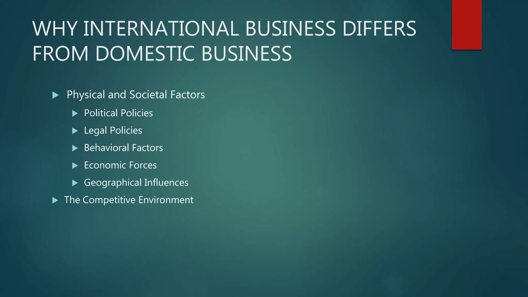 WHY INTERNATIONAL BUSINESS DIFFERS
FROM DOMESTIC BUSINESS
 Physical and Societal Factors
 Political Policies
 Legal Policies
 Behavioral Factors
 Economic Forces
 Geographical Influences
 The Competitive Environment
 