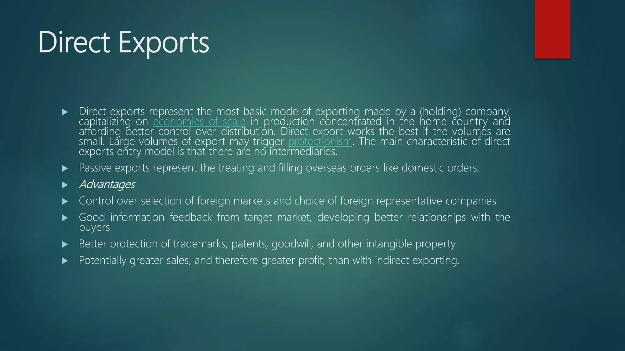 Direct Exports
 Direct exports represent the most basic mode of exporting made by a (holding) company,
capitalizing on economies of scale in production concentrated in the home country and
affording better control over distribution. Direct export works the best if the volumes are
small. Large volumes of export may trigger protectionism. The main characteristic of direct
exports entry model is that there are no intermediaries.
 Passive exports represent the treating and filling overseas orders like domestic orders.
 Advantages
 Control over selection of foreign markets and choice of foreign representative companies
 Good information feedback from target market, developing better relationships with the
buyers
 Better protection of trademarks, patents, goodwill, and other intangible property
 Potentially greater sales, and therefore greater profit, than with indirect exporting.
 