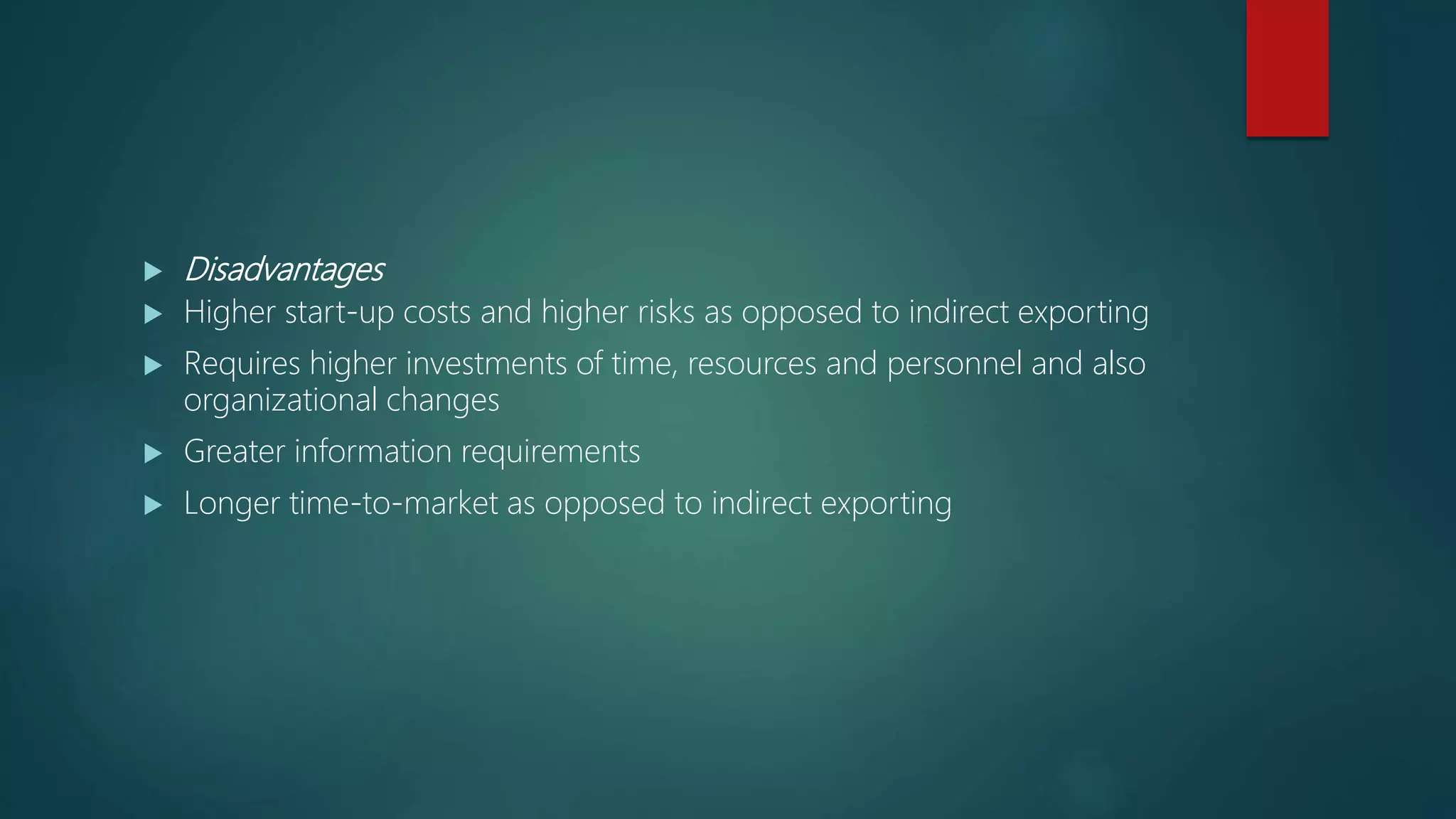  Disadvantages
 Higher start-up costs and higher risks as opposed to indirect exporting
 Requires higher investments of time, resources and personnel and also
organizational changes
 Greater information requirements
 Longer time-to-market as opposed to indirect exporting
 