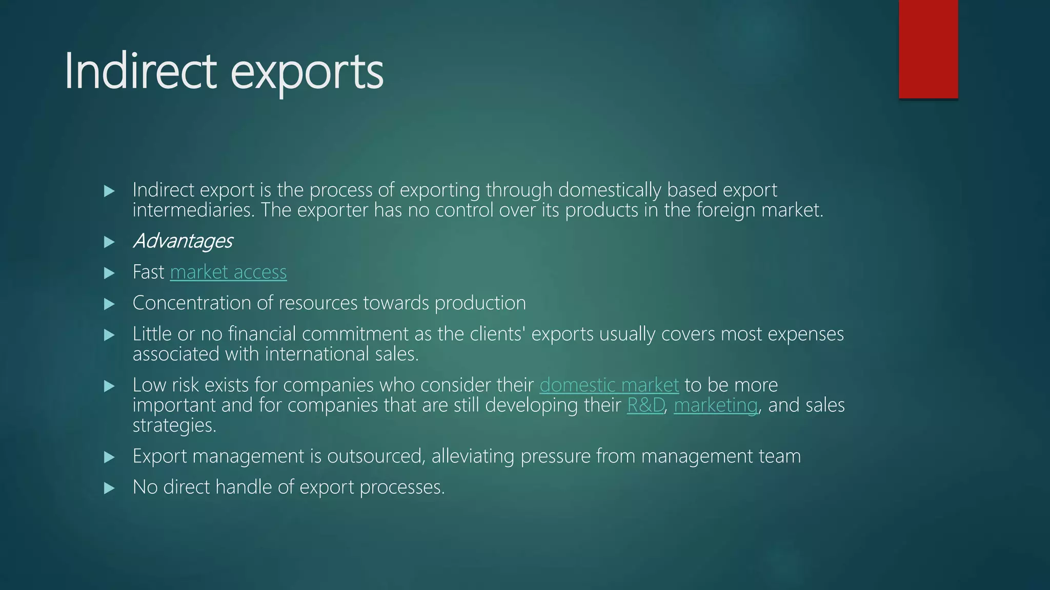 Indirect exports
 Indirect export is the process of exporting through domestically based export
intermediaries. The exporter has no control over its products in the foreign market.
 Advantages
 Fast market access
 Concentration of resources towards production
 Little or no financial commitment as the clients' exports usually covers most expenses
associated with international sales.
 Low risk exists for companies who consider their domestic market to be more
important and for companies that are still developing their R&D, marketing, and sales
strategies.
 Export management is outsourced, alleviating pressure from management team
 No direct handle of export processes.
 
