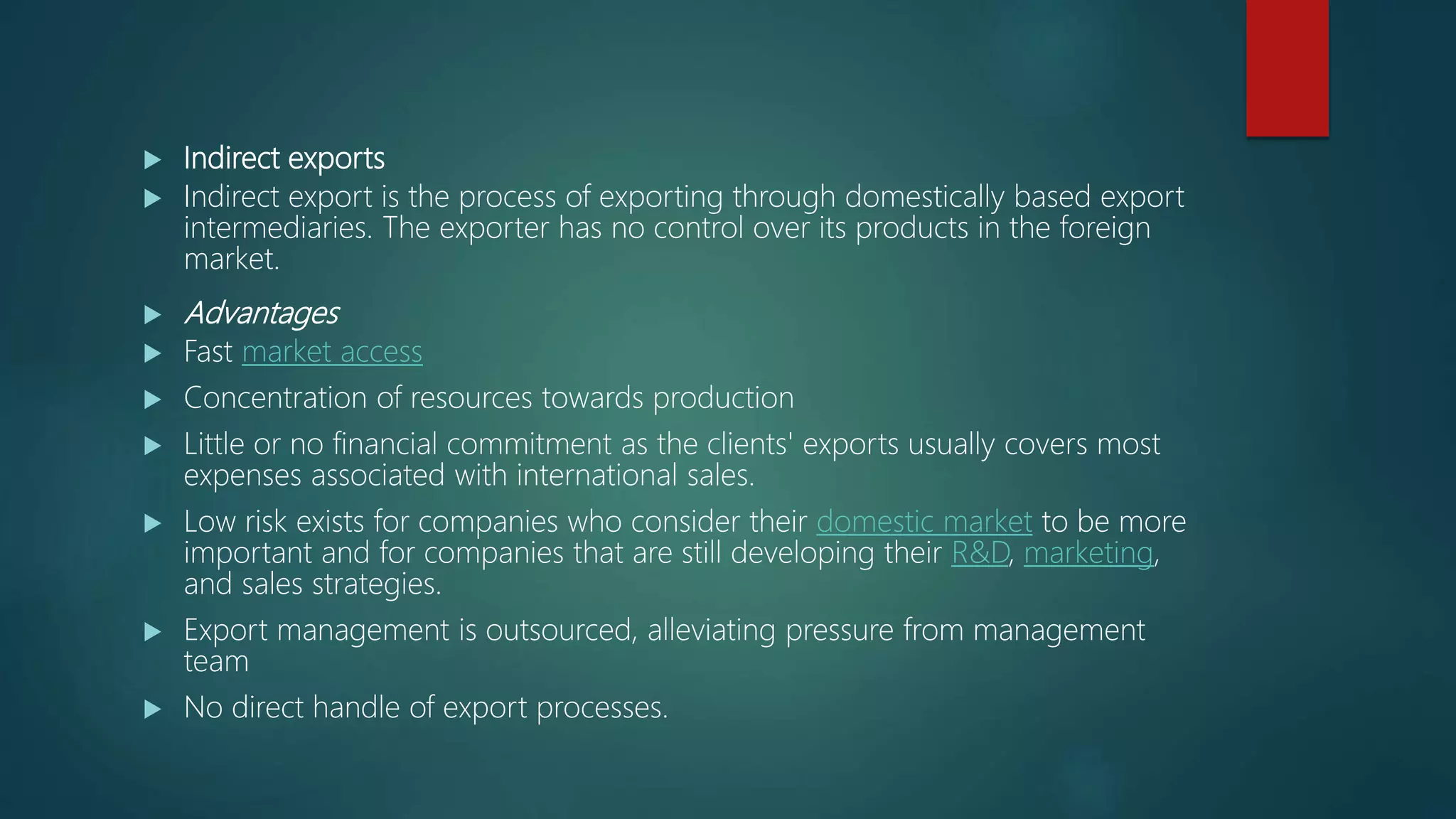 Indirect exports
 Indirect export is the process of exporting through domestically based export
intermediaries. The exporter has no control over its products in the foreign
market.
 Advantages
 Fast market access
 Concentration of resources towards production
 Little or no financial commitment as the clients' exports usually covers most
expenses associated with international sales.
 Low risk exists for companies who consider their domestic market to be more
important and for companies that are still developing their R&D, marketing,
and sales strategies.
 Export management is outsourced, alleviating pressure from management
team
 No direct handle of export processes.
 