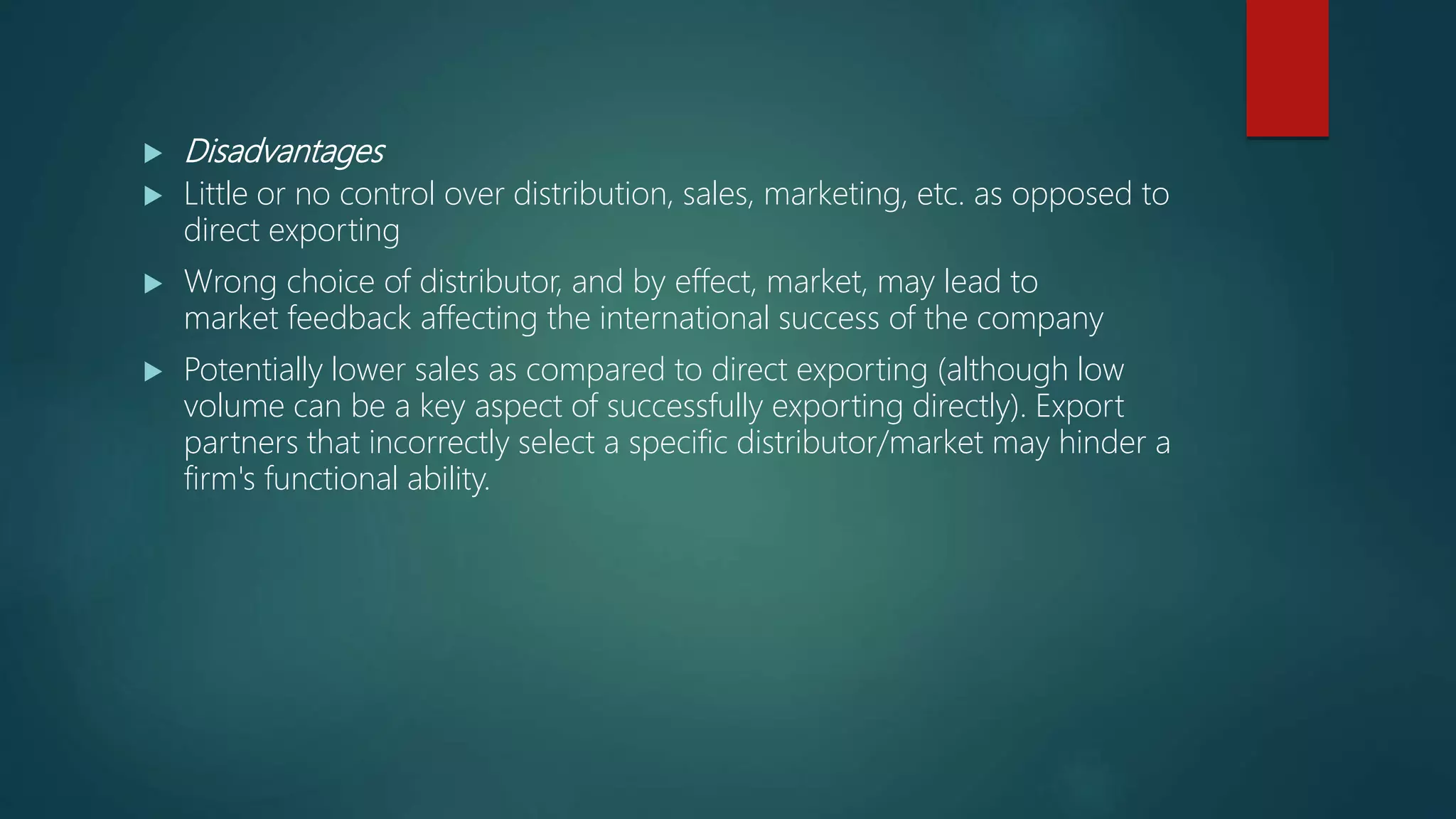  Disadvantages
 Little or no control over distribution, sales, marketing, etc. as opposed to
direct exporting
 Wrong choice of distributor, and by effect, market, may lead to
market feedback affecting the international success of the company
 Potentially lower sales as compared to direct exporting (although low
volume can be a key aspect of successfully exporting directly). Export
partners that incorrectly select a specific distributor/market may hinder a
firm's functional ability.
 