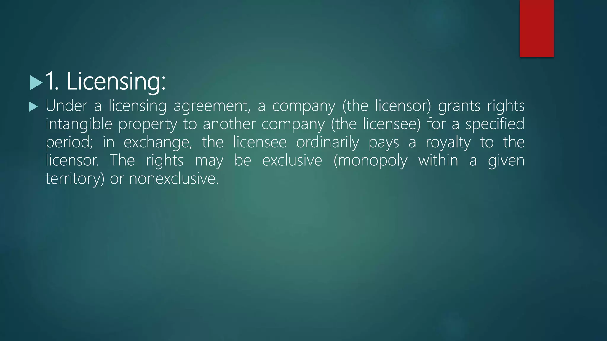 1. Licensing:
 Under a licensing agreement, a company (the licensor) grants rights
intangible property to another company (the licensee) for a specified
period; in exchange, the licensee ordinarily pays a royalty to the
licensor. The rights may be exclusive (monopoly within a given
territory) or nonexclusive.
 