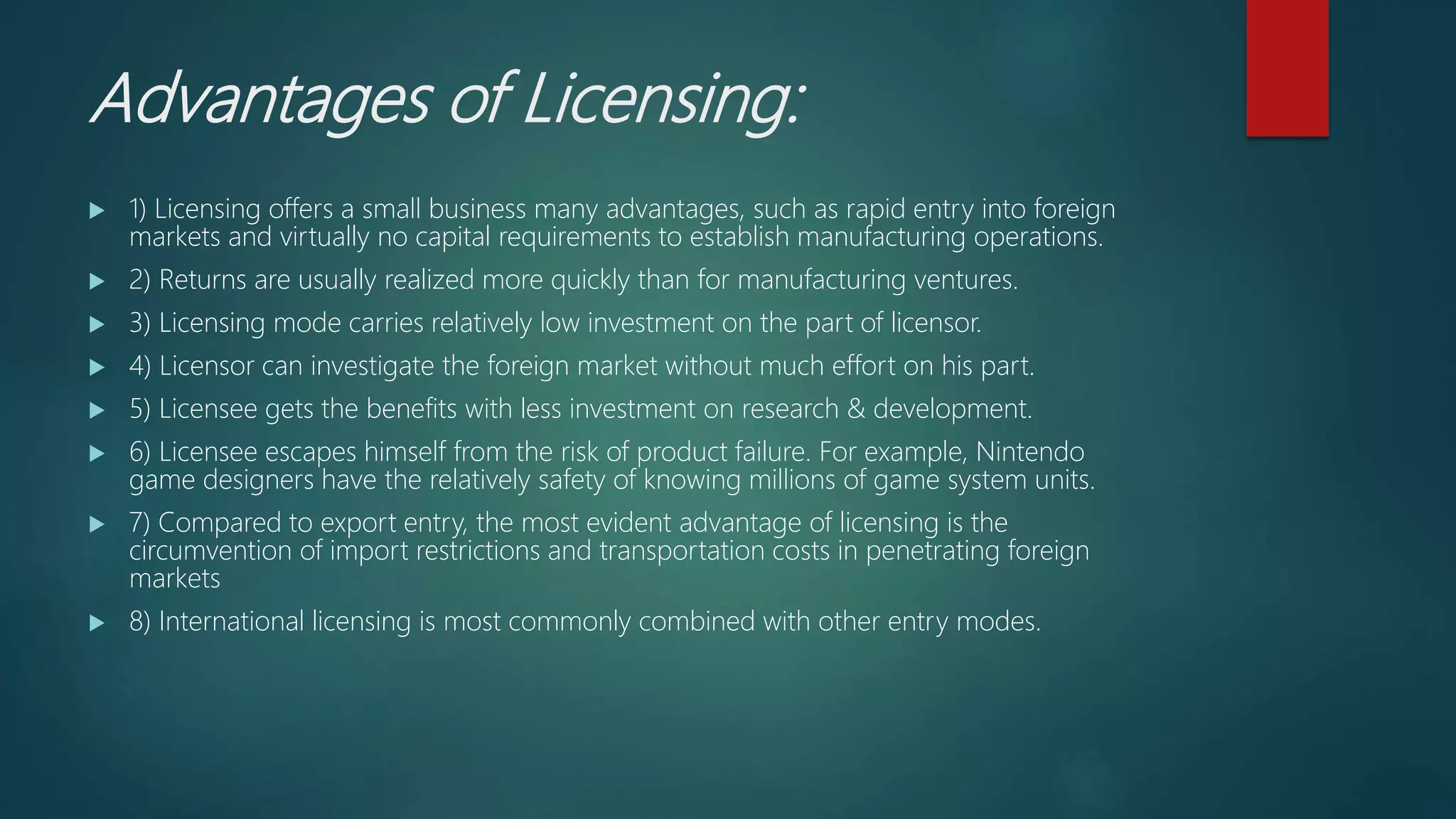 Advantages of Licensing:
 1) Licensing offers a small business many advantages, such as rapid entry into foreign
markets and virtually no capital requirements to establish manufacturing operations.
 2) Returns are usually realized more quickly than for manufacturing ventures.
 3) Licensing mode carries relatively low investment on the part of licensor.
 4) Licensor can investigate the foreign market without much effort on his part.
 5) Licensee gets the benefits with less investment on research & development.
 6) Licensee escapes himself from the risk of product failure. For example, Nintendo
game designers have the relatively safety of knowing millions of game system units.
 7) Compared to export entry, the most evident advantage of licensing is the
circumvention of import restrictions and transportation costs in penetrating foreign
markets
 8) International licensing is most commonly combined with other entry modes.
 