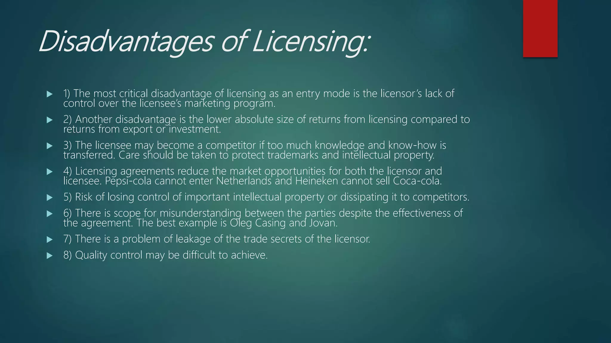 Disadvantages of Licensing:
 1) The most critical disadvantage of licensing as an entry mode is the licensor’s lack of
control over the licensee’s marketing program.
 2) Another disadvantage is the lower absolute size of returns from licensing compared to
returns from export or investment.
 3) The licensee may become a competitor if too much knowledge and know-how is
transferred. Care should be taken to protect trademarks and intellectual property.
 4) Licensing agreements reduce the market opportunities for both the licensor and
licensee. Pepsi-cola cannot enter Netherlands and Heineken cannot sell Coca-cola.
 5) Risk of losing control of important intellectual property or dissipating it to competitors.
 6) There is scope for misunderstanding between the parties despite the effectiveness of
the agreement. The best example is Oleg Casing and Jovan.
 7) There is a problem of leakage of the trade secrets of the licensor.
 8) Quality control may be difficult to achieve.
 