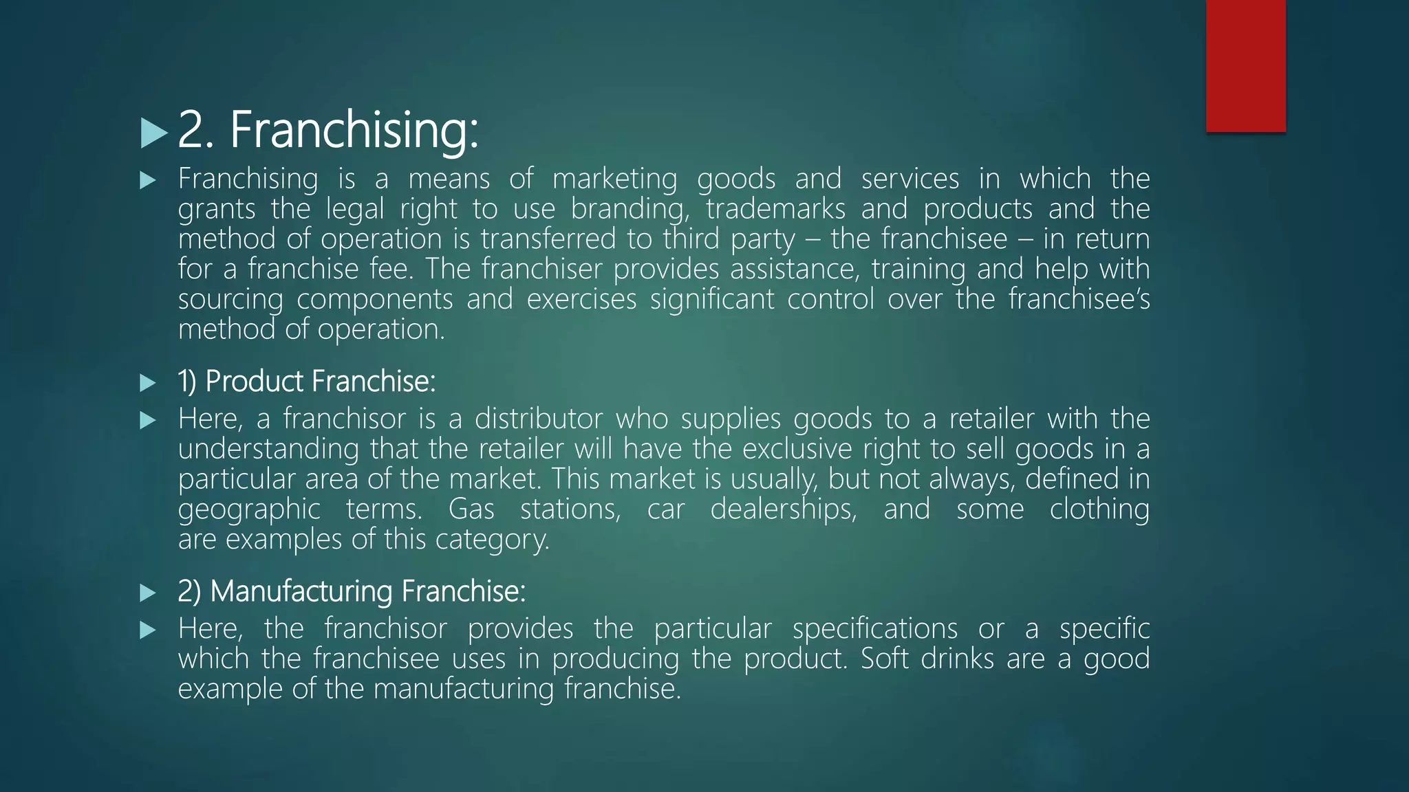  2. Franchising:
 Franchising is a means of marketing goods and services in which the
grants the legal right to use branding, trademarks and products and the
method of operation is transferred to third party – the franchisee – in return
for a franchise fee. The franchiser provides assistance, training and help with
sourcing components and exercises significant control over the franchisee’s
method of operation.
 1) Product Franchise:
 Here, a franchisor is a distributor who supplies goods to a retailer with the
understanding that the retailer will have the exclusive right to sell goods in a
particular area of the market. This market is usually, but not always, defined in
geographic terms. Gas stations, car dealerships, and some clothing
are examples of this category.
 2) Manufacturing Franchise:
 Here, the franchisor provides the particular specifications or a specific
which the franchisee uses in producing the product. Soft drinks are a good
example of the manufacturing franchise.
 