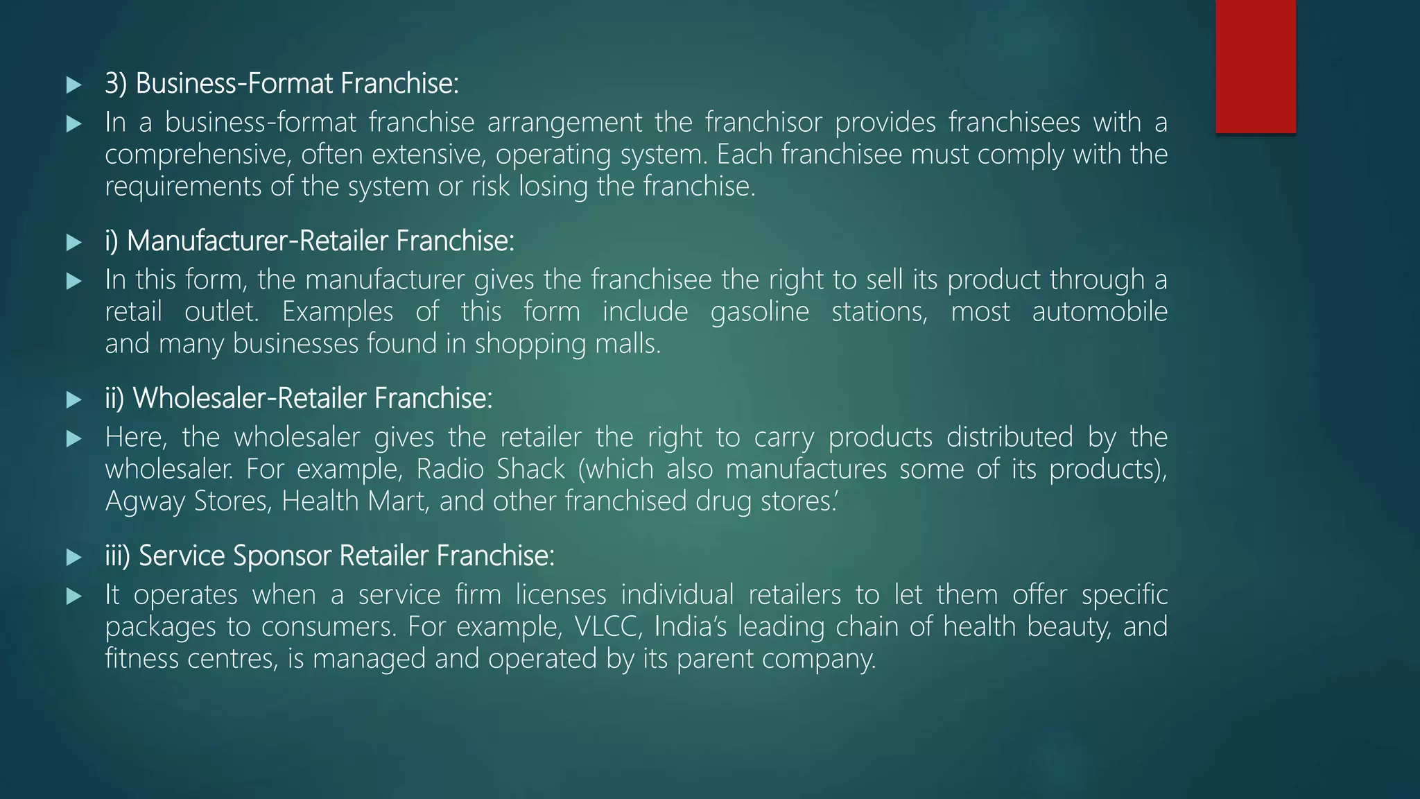  3) Business-Format Franchise:
 In a business-format franchise arrangement the franchisor provides franchisees with a
comprehensive, often extensive, operating system. Each franchisee must comply with the
requirements of the system or risk losing the franchise.
 i) Manufacturer-Retailer Franchise:
 In this form, the manufacturer gives the franchisee the right to sell its product through a
retail outlet. Examples of this form include gasoline stations, most automobile
and many businesses found in shopping malls.
 ii) Wholesaler-Retailer Franchise:
 Here, the wholesaler gives the retailer the right to carry products distributed by the
wholesaler. For example, Radio Shack (which also manufactures some of its products),
Agway Stores, Health Mart, and other franchised drug stores.’
 iii) Service Sponsor Retailer Franchise:
 It operates when a service firm licenses individual retailers to let them offer specific
packages to consumers. For example, VLCC, India’s leading chain of health beauty, and
fitness centres, is managed and operated by its parent company.
 