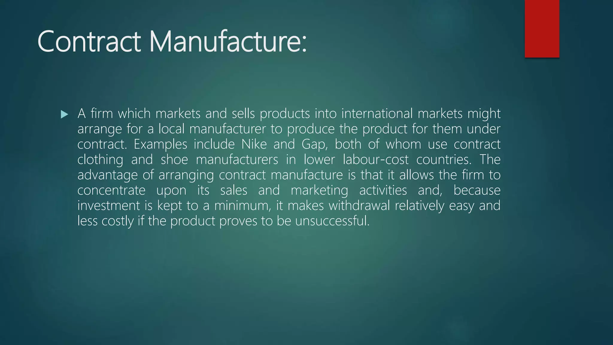 Contract Manufacture:
 A firm which markets and sells products into international markets might
arrange for a local manufacturer to produce the product for them under
contract. Examples include Nike and Gap, both of whom use contract
clothing and shoe manufacturers in lower labour-cost countries. The
advantage of arranging contract manufacture is that it allows the firm to
concentrate upon its sales and marketing activities and, because
investment is kept to a minimum, it makes withdrawal relatively easy and
less costly if the product proves to be unsuccessful.
 