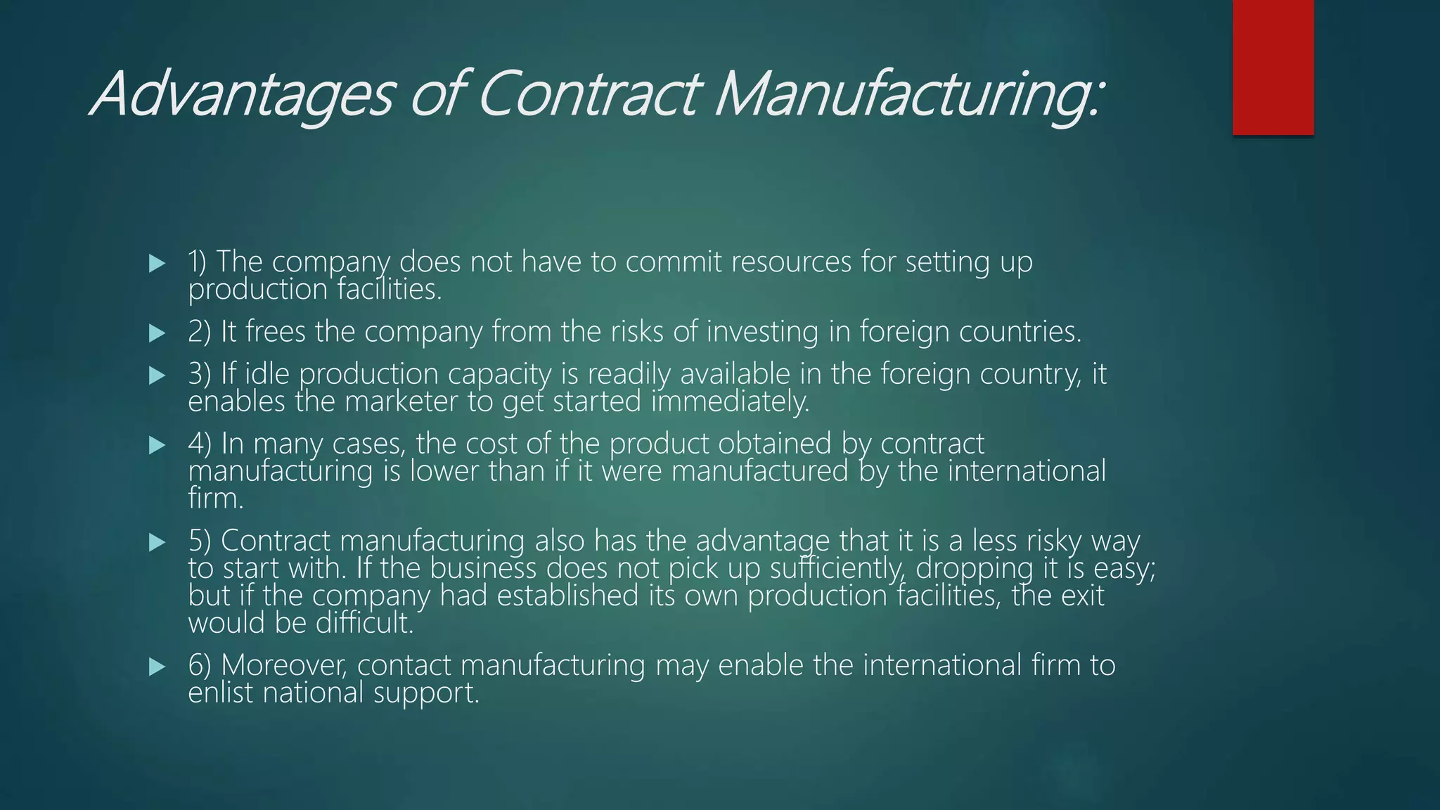 Advantages of Contract Manufacturing:
 1) The company does not have to commit resources for setting up
production facilities.
 2) It frees the company from the risks of investing in foreign countries.
 3) If idle production capacity is readily available in the foreign country, it
enables the marketer to get started immediately.
 4) In many cases, the cost of the product obtained by contract
manufacturing is lower than if it were manufactured by the international
firm.
 5) Contract manufacturing also has the advantage that it is a less risky way
to start with. If the business does not pick up sufficiently, dropping it is easy;
but if the company had established its own production facilities, the exit
would be difficult.
 6) Moreover, contact manufacturing may enable the international firm to
enlist national support.
 