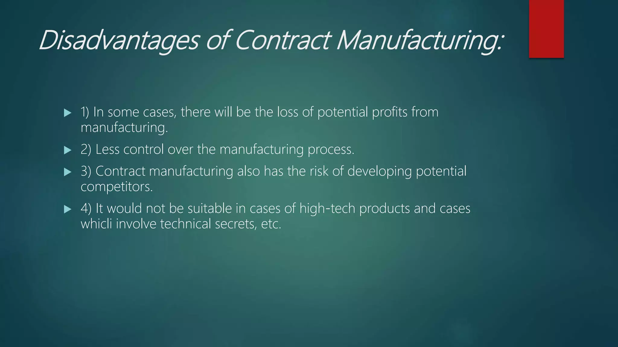 Disadvantages of Contract Manufacturing:
 1) In some cases, there will be the loss of potential profits from
manufacturing.
 2) Less control over the manufacturing process.
 3) Contract manufacturing also has the risk of developing potential
competitors.
 4) It would not be suitable in cases of high-tech products and cases
whicli involve technical secrets, etc.
 