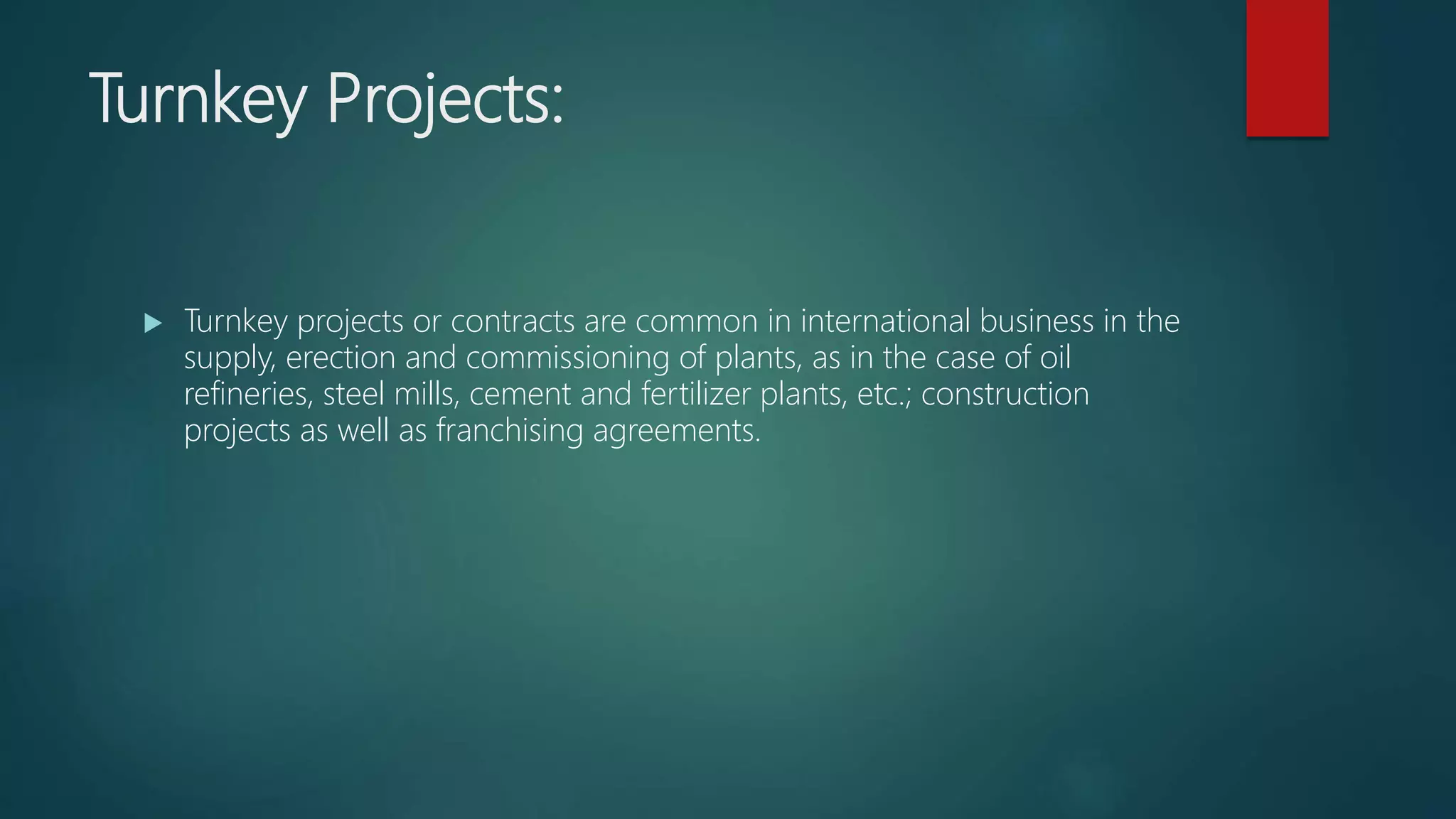 Turnkey Projects:
 Turnkey projects or contracts are common in international business in the
supply, erection and commissioning of plants, as in the case of oil
refineries, steel mills, cement and fertilizer plants, etc.; construction
projects as well as franchising agreements.
 