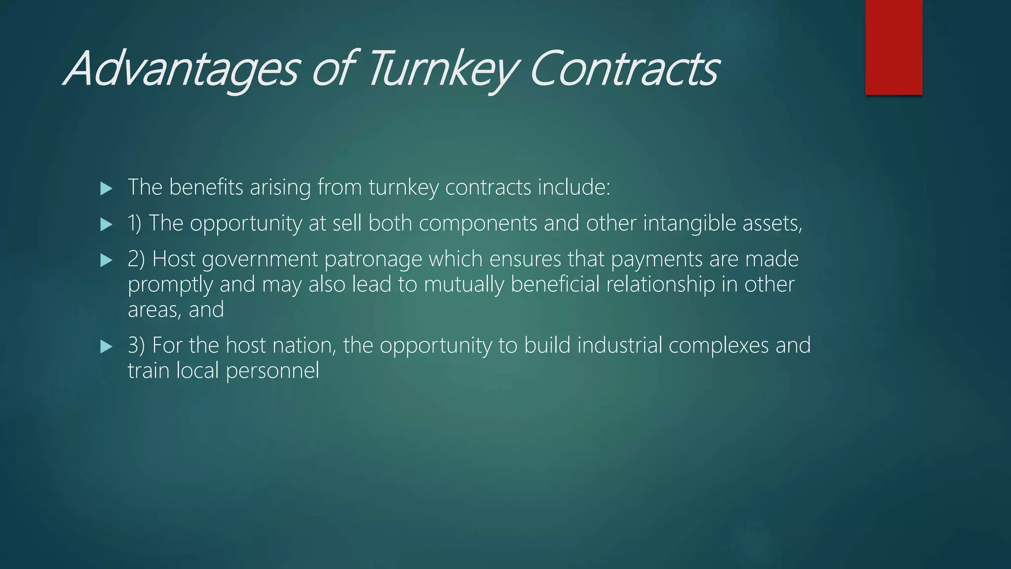 Advantages of Turnkey Contracts
 The benefits arising from turnkey contracts include:
 1) The opportunity at sell both components and other intangible assets,
 2) Host government patronage which ensures that payments are made
promptly and may also lead to mutually beneficial relationship in other
areas, and
 3) For the host nation, the opportunity to build industrial complexes and
train local personnel
 
