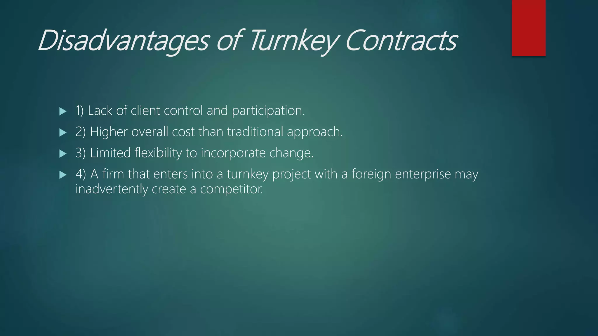 Disadvantages of Turnkey Contracts
 1) Lack of client control and participation.
 2) Higher overall cost than traditional approach.
 3) Limited flexibility to incorporate change.
 4) A firm that enters into a turnkey project with a foreign enterprise may
inadvertently create a competitor.
 
