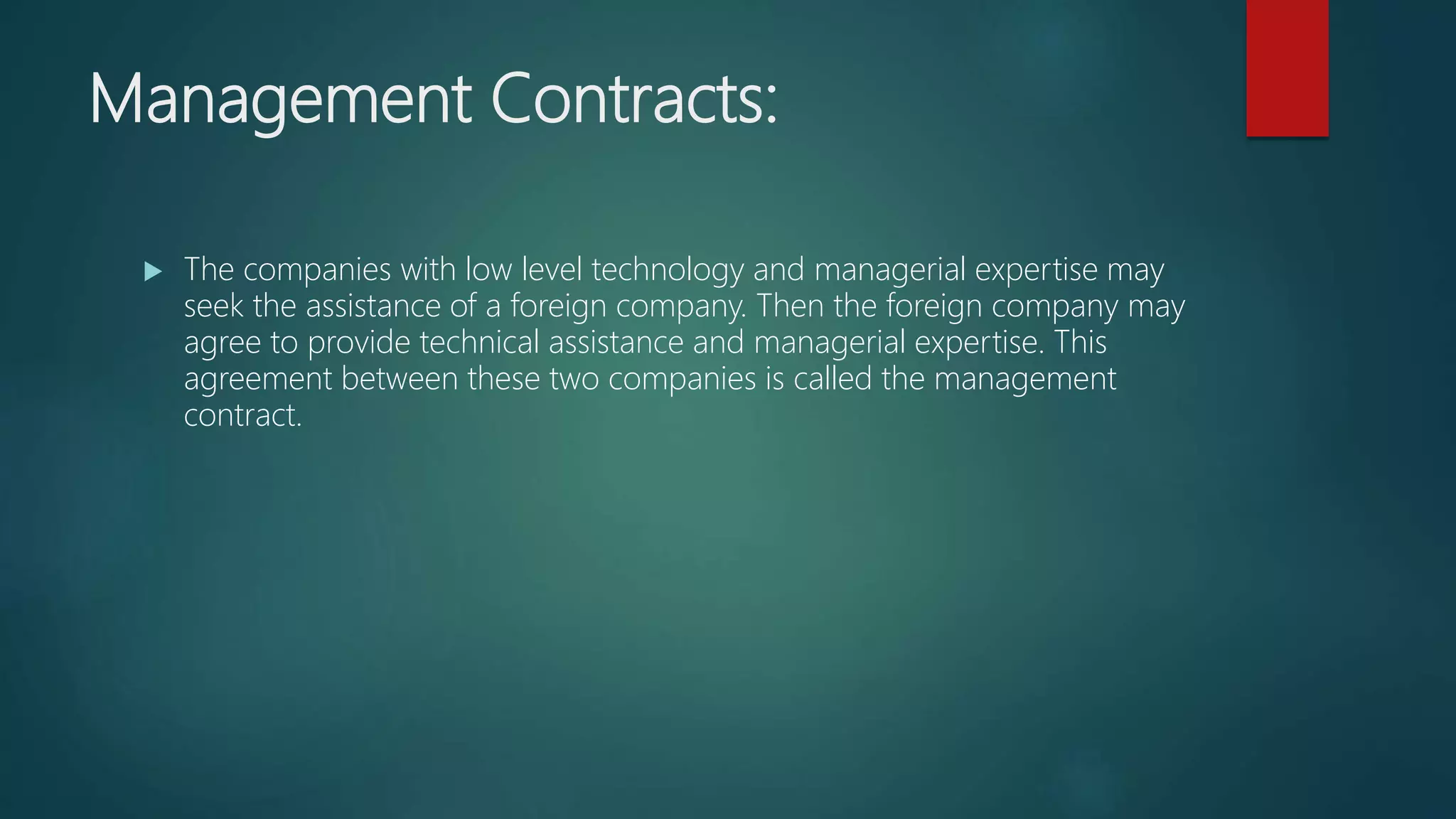 Management Contracts:
 The companies with low level technology and managerial expertise may
seek the assistance of a foreign company. Then the foreign company may
agree to provide technical assistance and managerial expertise. This
agreement between these two companies is called the management
contract.
 
