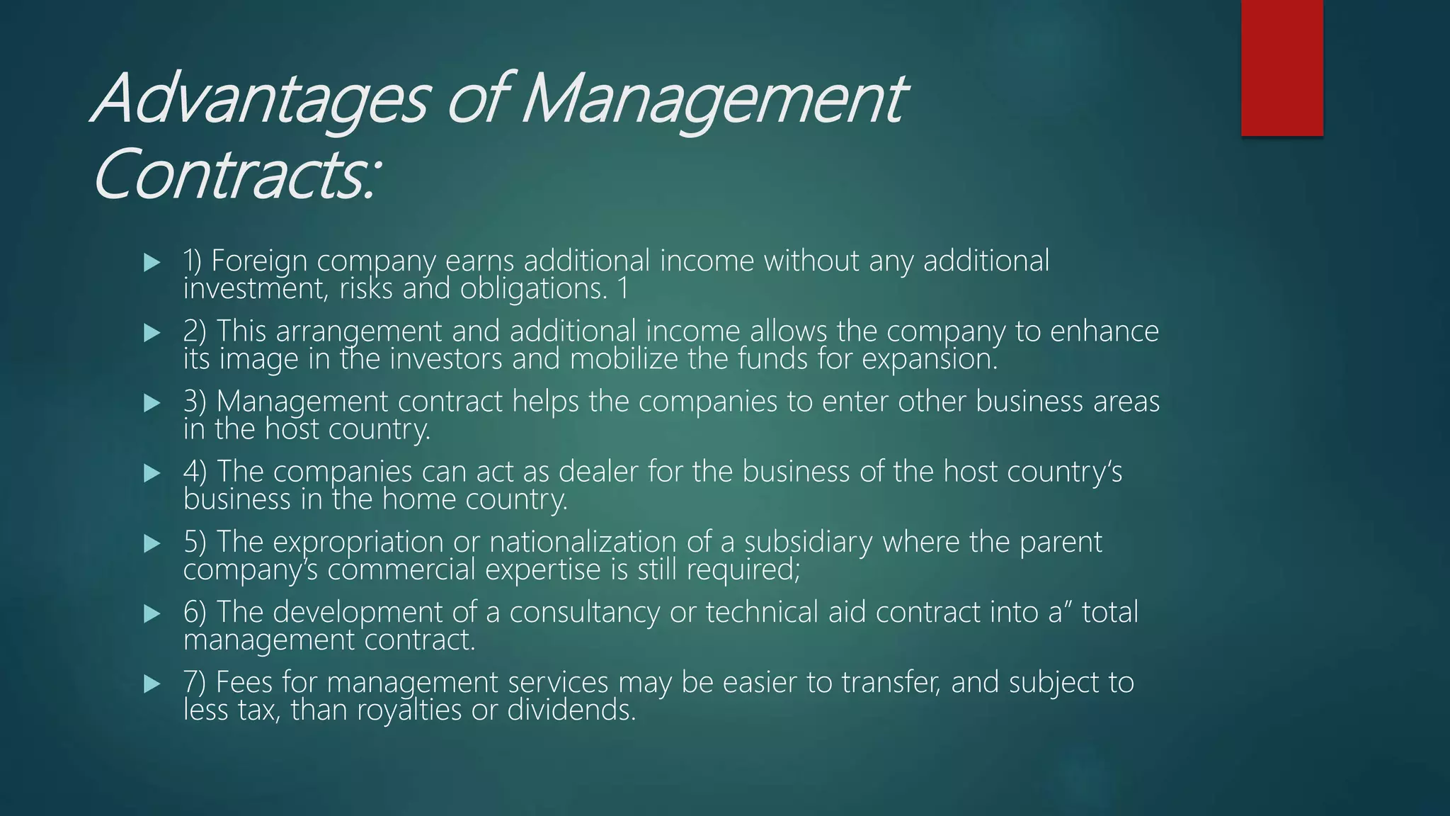 Advantages of Management
Contracts:
 1) Foreign company earns additional income without any additional
investment, risks and obligations. 1
 2) This arrangement and additional income allows the company to enhance
its image in the investors and mobilize the funds for expansion.
 3) Management contract helps the companies to enter other business areas
in the host country.
 4) The companies can act as dealer for the business of the host country‘s
business in the home country.
 5) The expropriation or nationalization of a subsidiary where the parent
company’s commercial expertise is still required;
 6) The development of a consultancy or technical aid contract into a” total
management contract.
 7) Fees for management services may be easier to transfer, and subject to
less tax, than royalties or dividends.
 
