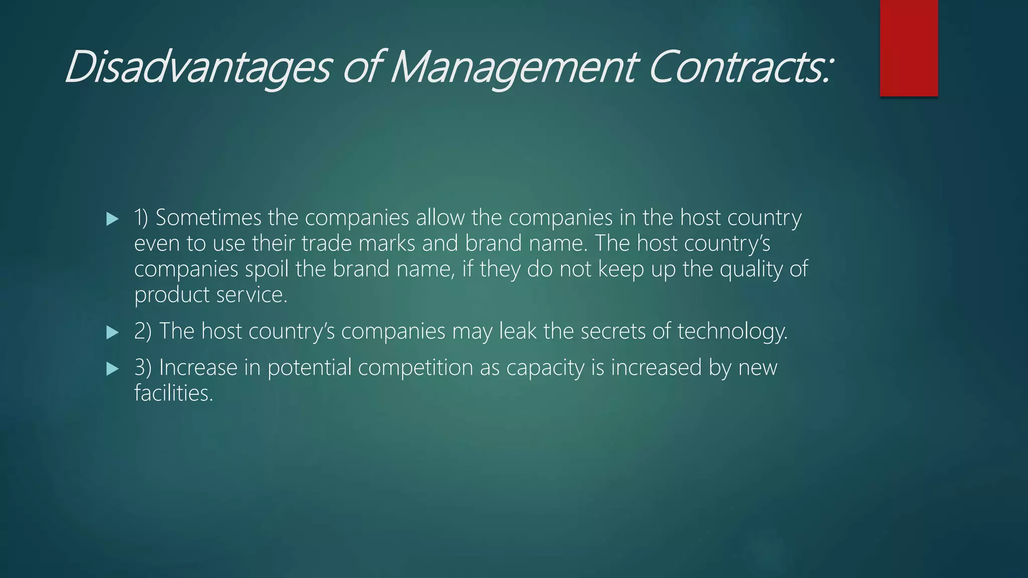 Disadvantages of Management Contracts:
 1) Sometimes the companies allow the companies in the host country
even to use their trade marks and brand name. The host country’s
companies spoil the brand name, if they do not keep up the quality of
product service.
 2) The host country’s companies may leak the secrets of technology.
 3) Increase in potential competition as capacity is increased by new
facilities.
 