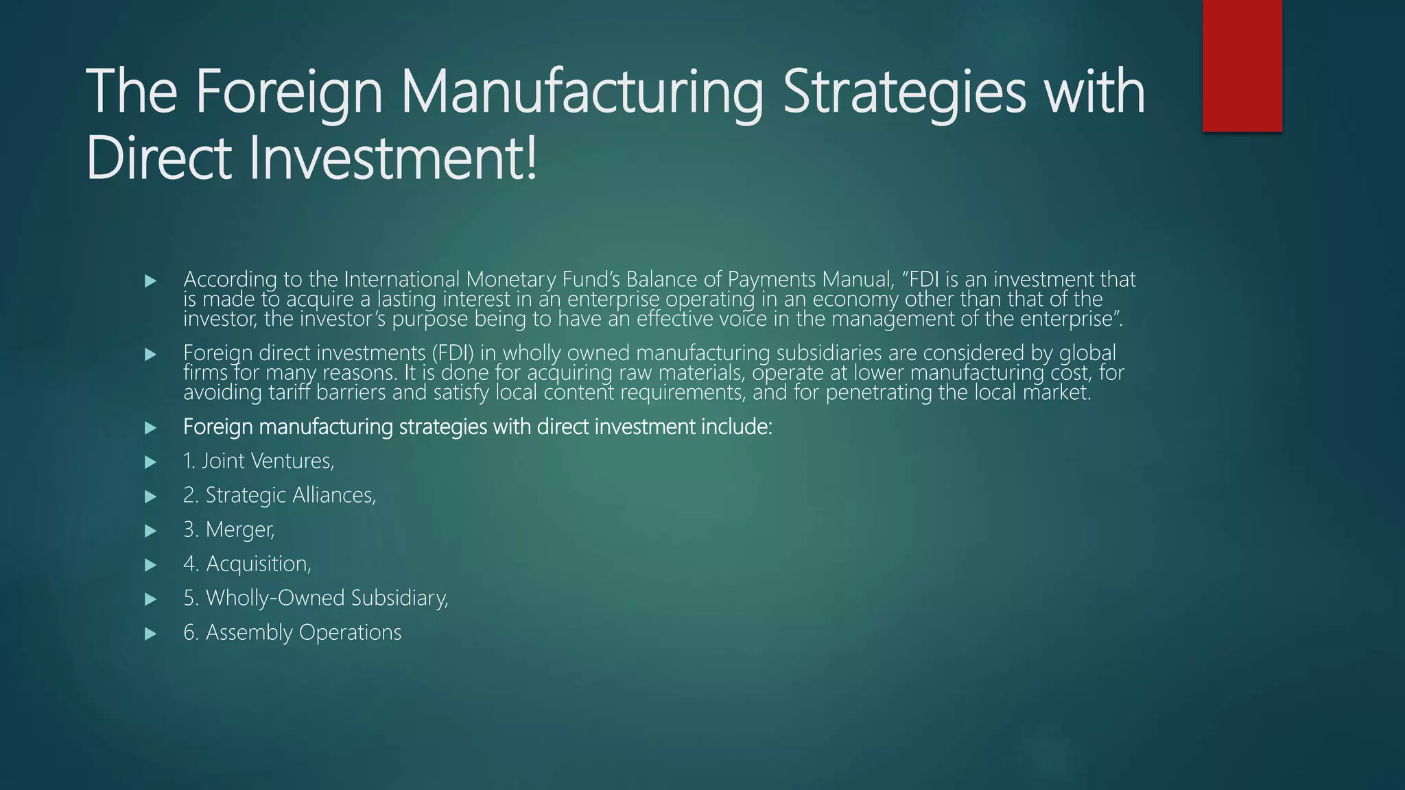 The Foreign Manufacturing Strategies with
Direct Investment!
 According to the International Monetary Fund’s Balance of Payments Manual, “FDI is an investment that
is made to acquire a lasting interest in an enterprise operating in an economy other than that of the
investor, the investor’s purpose being to have an effective voice in the management of the enterprise”.
 Foreign direct investments (FDI) in wholly owned manufacturing subsidiaries are considered by global
firms for many reasons. It is done for acquiring raw materials, operate at lower manufacturing cost, for
avoiding tariff barriers and satisfy local content requirements, and for penetrating the local market.
 Foreign manufacturing strategies with direct investment include:
 1. Joint Ventures,
 2. Strategic Alliances,
 3. Merger,
 4. Acquisition,
 5. Wholly-Owned Subsidiary,
 6. Assembly Operations
 