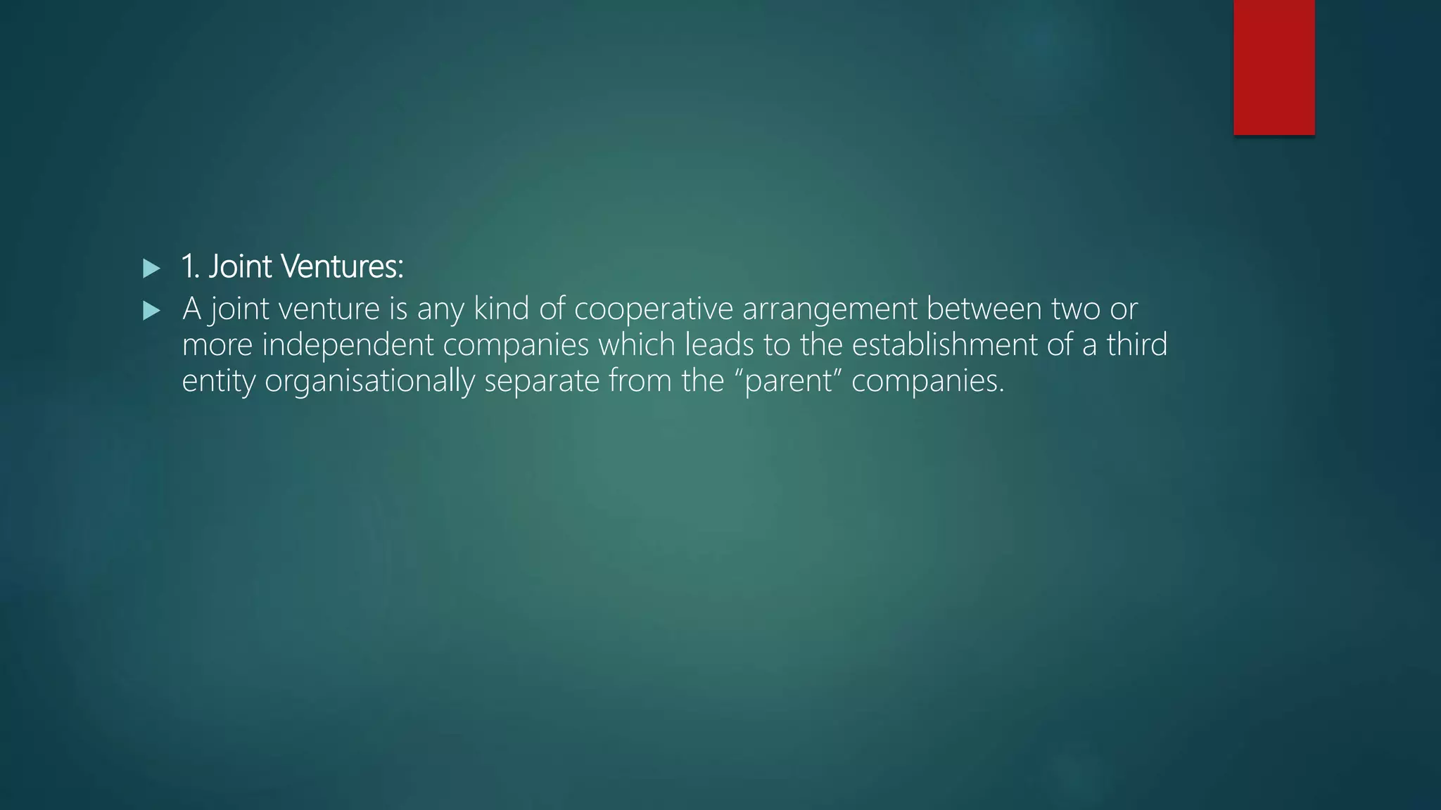  1. Joint Ventures:
 A joint venture is any kind of cooperative arrangement between two or
more independent companies which leads to the establishment of a third
entity organisationally separate from the “parent” companies.
 