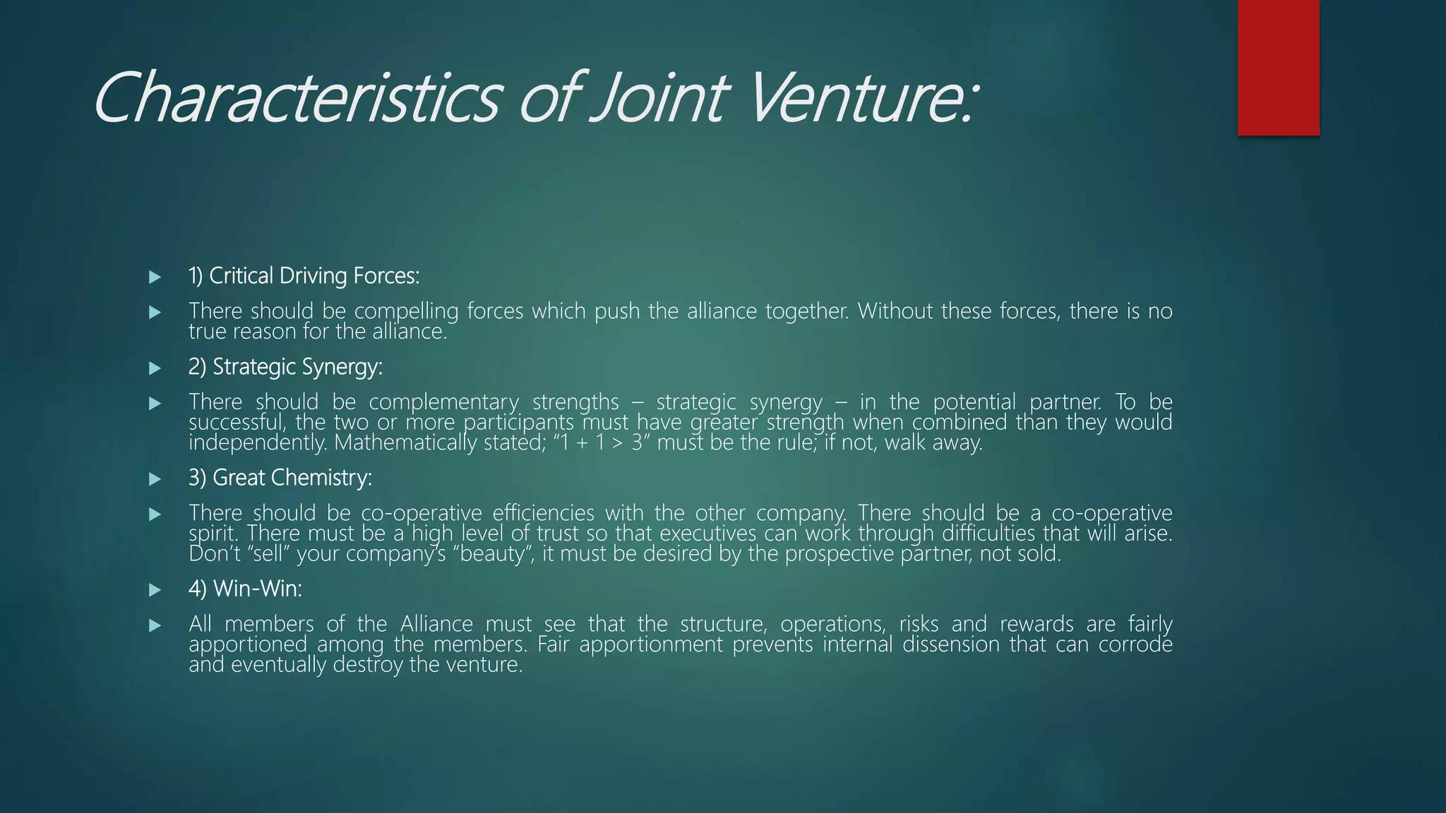 Characteristics of Joint Venture:
 1) Critical Driving Forces:
 There should be compelling forces which push the alliance together. Without these forces, there is no
true reason for the alliance.
 2) Strategic Synergy:
 There should be complementary strengths – strategic synergy – in the potential partner. To be
successful, the two or more participants must have greater strength when combined than they would
independently. Mathematically stated; “1 + 1 > 3” must be the rule; if not, walk away.
 3) Great Chemistry:
 There should be co-operative efficiencies with the other company. There should be a co-operative
spirit. There must be a high level of trust so that executives can work through difficulties that will arise.
Don’t “sell” your company’s “beauty”, it must be desired by the prospective partner, not sold.
 4) Win-Win:
 All members of the Alliance must see that the structure, operations, risks and rewards are fairly
apportioned among the members. Fair apportionment prevents internal dissension that can corrode
and eventually destroy the venture.
 