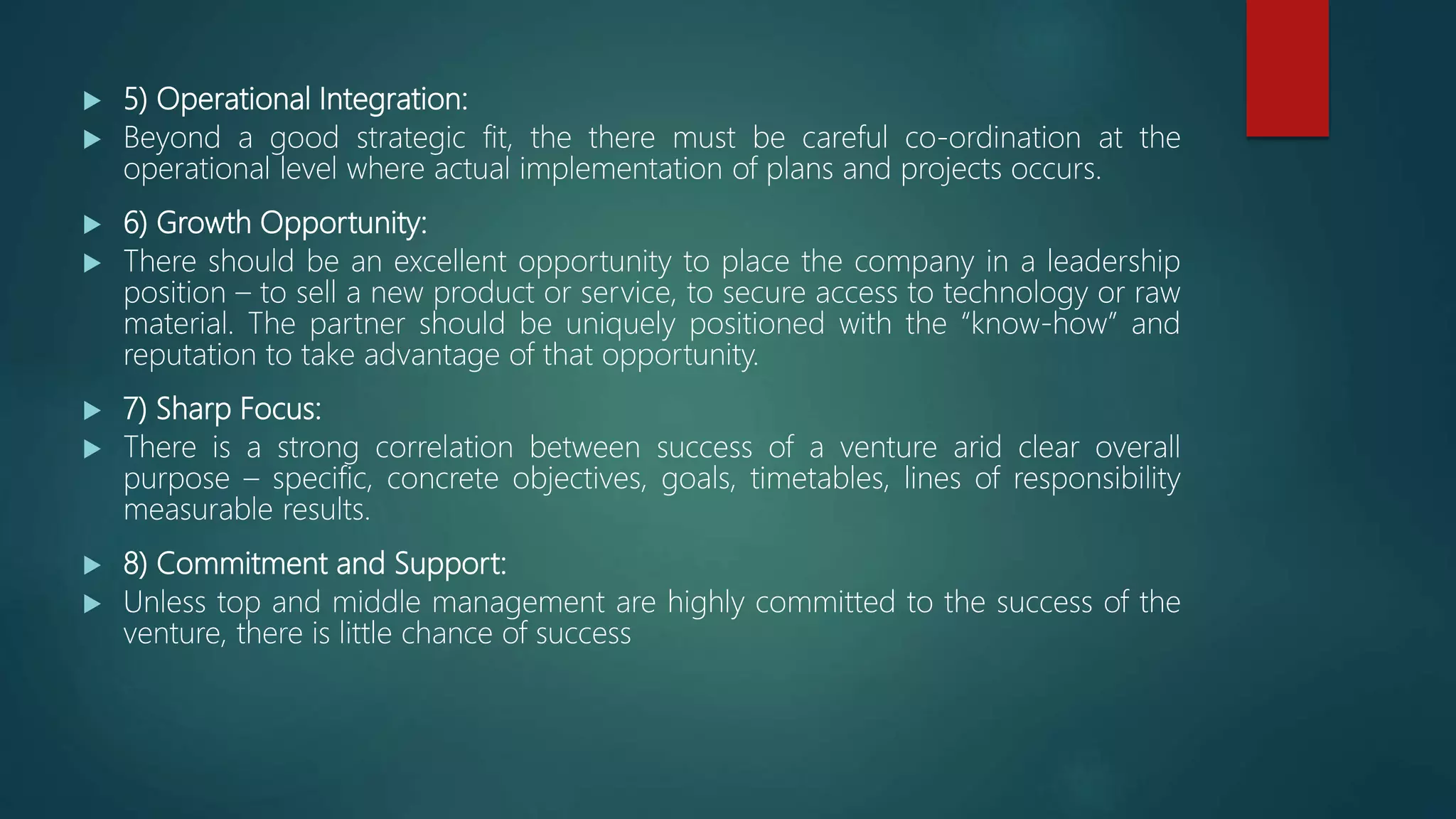  5) Operational Integration:
 Beyond a good strategic fit, the there must be careful co-ordination at the
operational level where actual implementation of plans and projects occurs.
 6) Growth Opportunity:
 There should be an excellent opportunity to place the company in a leadership
position – to sell a new product or service, to secure access to technology or raw
material. The partner should be uniquely positioned with the “know-how” and
reputation to take advantage of that opportunity.
 7) Sharp Focus:
 There is a strong correlation between success of a venture arid clear overall
purpose – specific, concrete objectives, goals, timetables, lines of responsibility
measurable results.
 8) Commitment and Support:
 Unless top and middle management are highly committed to the success of the
venture, there is little chance of success
 