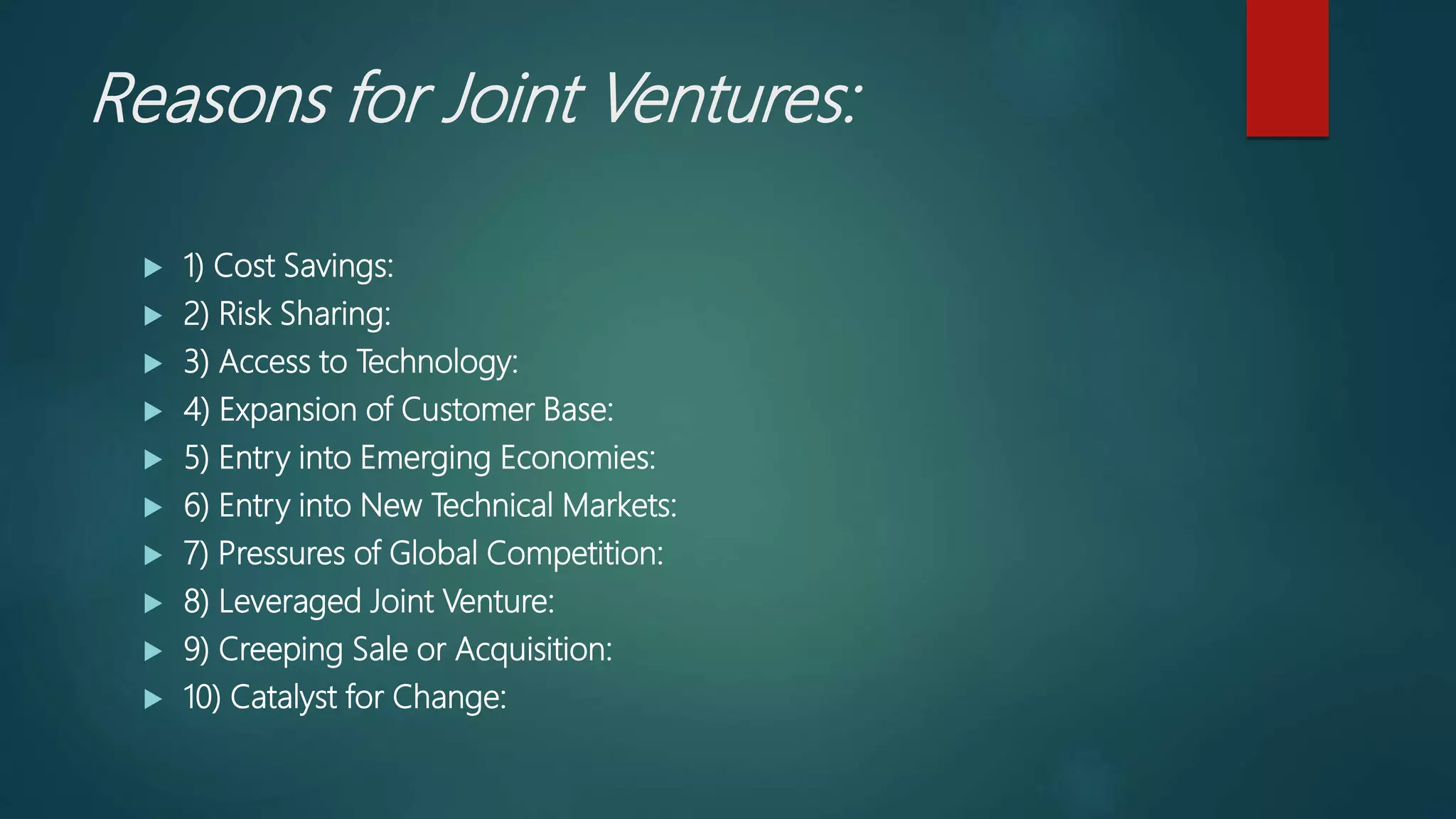 Reasons for Joint Ventures:
 1) Cost Savings:
 2) Risk Sharing:
 3) Access to Technology:
 4) Expansion of Customer Base:
 5) Entry into Emerging Economies:
 6) Entry into New Technical Markets:
 7) Pressures of Global Competition:
 8) Leveraged Joint Venture:
 9) Creeping Sale or Acquisition:
 10) Catalyst for Change:
 