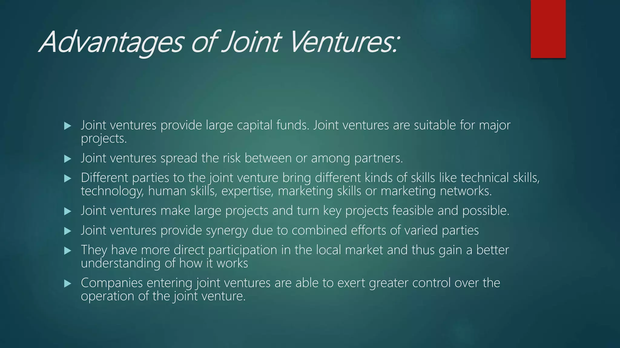 Advantages of Joint Ventures:
 Joint ventures provide large capital funds. Joint ventures are suitable for major
projects.
 Joint ventures spread the risk between or among partners.
 Different parties to the joint venture bring different kinds of skills like technical skills,
technology, human skills, expertise, marketing skills or marketing networks.
 Joint ventures make large projects and turn key projects feasible and possible.
 Joint ventures provide synergy due to combined efforts of varied parties
 They have more direct participation in the local market and thus gain a better
understanding of how it works
 Companies entering joint ventures are able to exert greater control over the
operation of the joint venture.
 