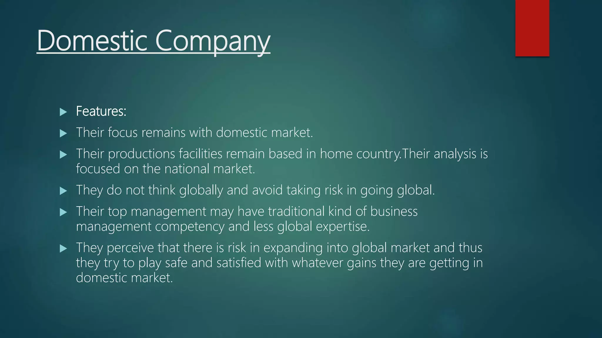 Domestic Company
 Features:
 Their focus remains with domestic market.
 Their productions facilities remain based in home country.Their analysis is
focused on the national market.
 They do not think globally and avoid taking risk in going global.
 Their top management may have traditional kind of business
management competency and less global expertise.
 They perceive that there is risk in expanding into global market and thus
they try to play safe and satisfied with whatever gains they are getting in
domestic market.
 