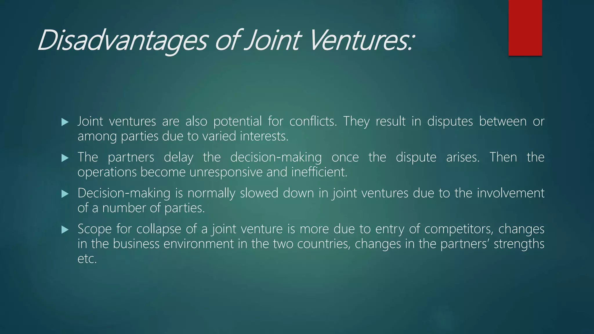 Disadvantages of Joint Ventures:
 Joint ventures are also potential for conflicts. They result in disputes between or
among parties due to varied interests.
 The partners delay the decision-making once the dispute arises. Then the
operations become unresponsive and inefficient.
 Decision-making is normally slowed down in joint ventures due to the involvement
of a number of parties.
 Scope for collapse of a joint venture is more due to entry of competitors, changes
in the business environment in the two countries, changes in the partners’ strengths
etc.
 