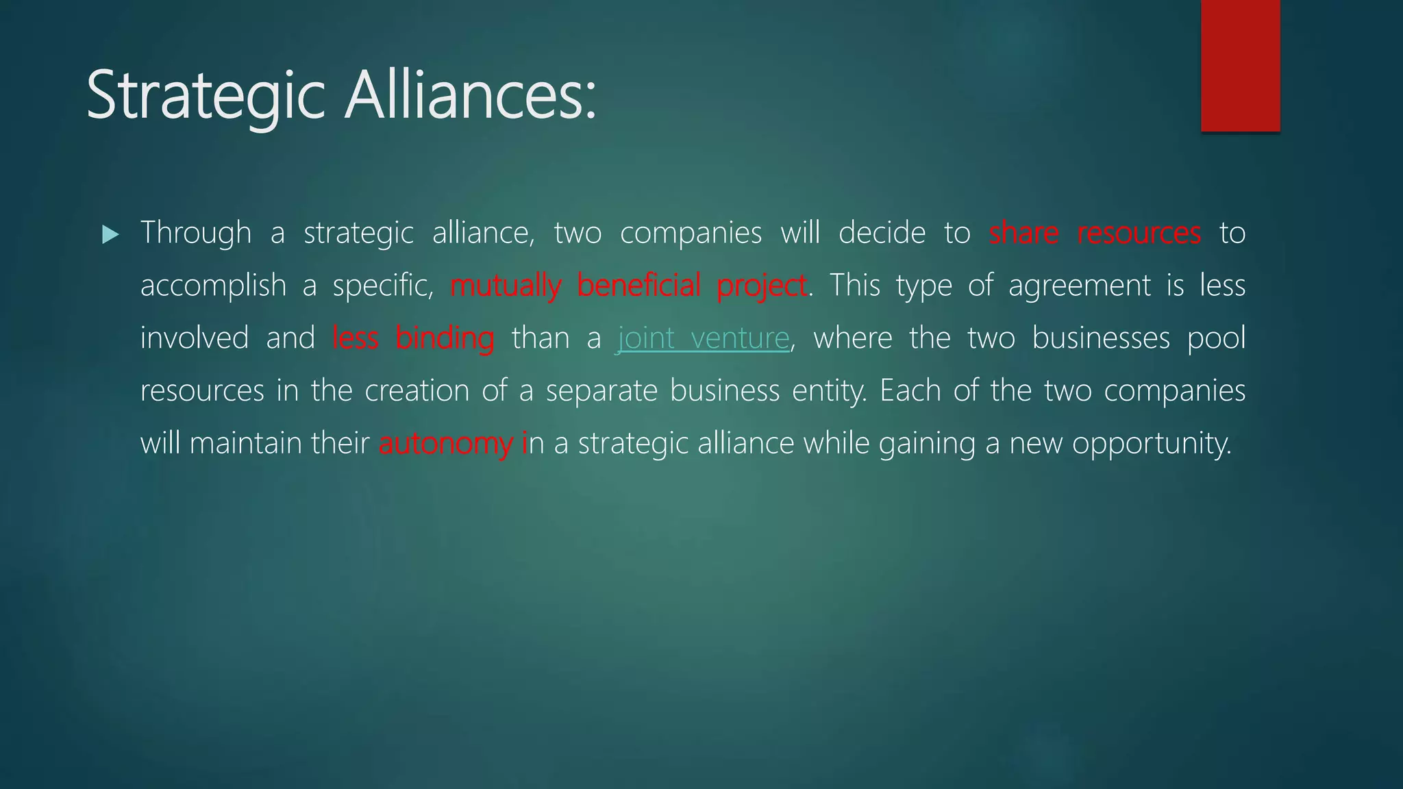 Strategic Alliances:
 Through a strategic alliance, two companies will decide to share resources to
accomplish a specific, mutually beneficial project. This type of agreement is less
involved and less binding than a joint venture, where the two businesses pool
resources in the creation of a separate business entity. Each of the two companies
will maintain their autonomy in a strategic alliance while gaining a new opportunity.
 