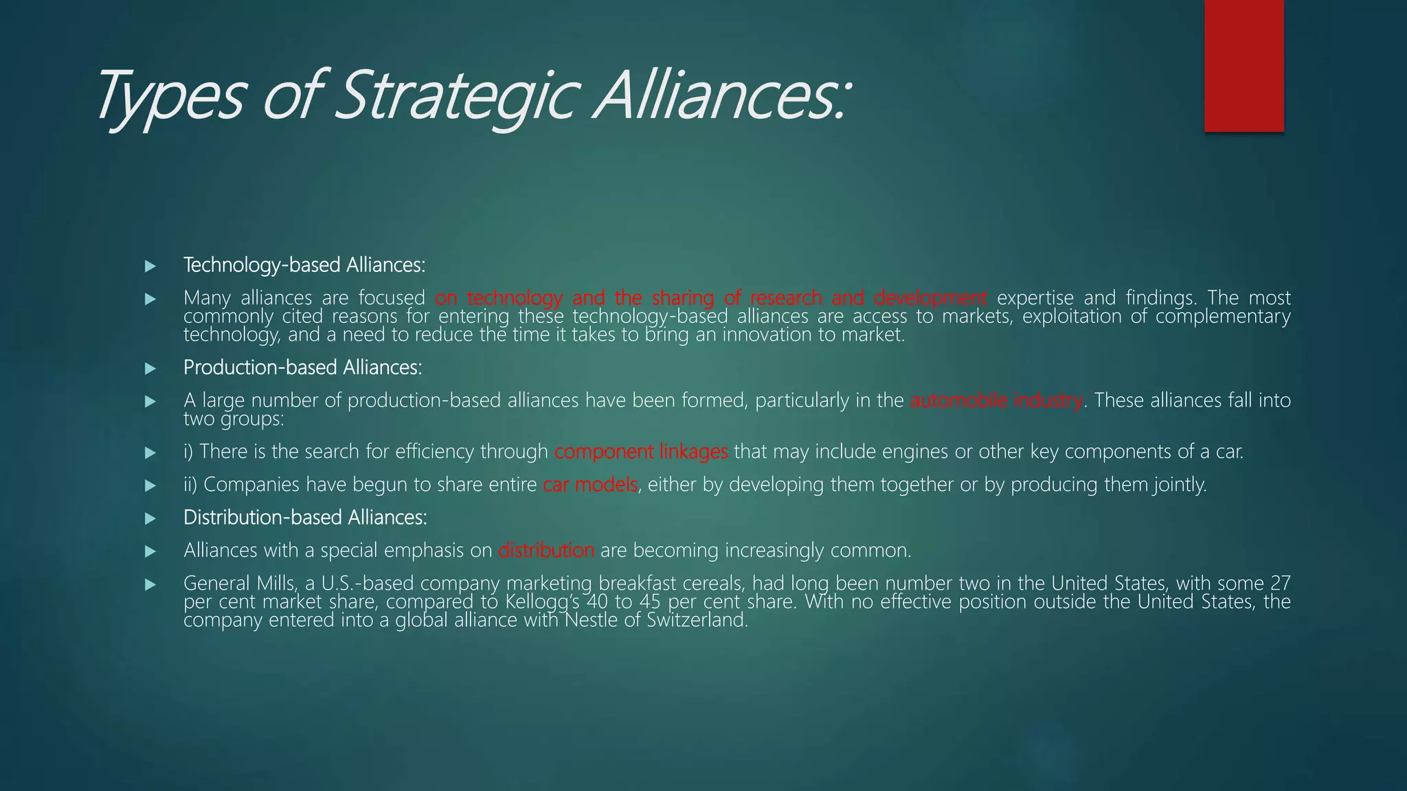 Types of Strategic Alliances:
 Technology-based Alliances:
 Many alliances are focused on technology and the sharing of research and development expertise and findings. The most
commonly cited reasons for entering these technology-based alliances are access to markets, exploitation of complementary
technology, and a need to reduce the time it takes to bring an innovation to market.
 Production-based Alliances:
 A large number of production-based alliances have been formed, particularly in the automobile industry. These alliances fall into
two groups:
 i) There is the search for efficiency through component linkages that may include engines or other key components of a car.
 ii) Companies have begun to share entire car models, either by developing them together or by producing them jointly.
 Distribution-based Alliances:
 Alliances with a special emphasis on distribution are becoming increasingly common.
 General Mills, a U.S.-based company marketing breakfast cereals, had long been number two in the United States, with some 27
per cent market share, compared to Kellogg’s 40 to 45 per cent share. With no effective position outside the United States, the
company entered into a global alliance with Nestle of Switzerland.
 