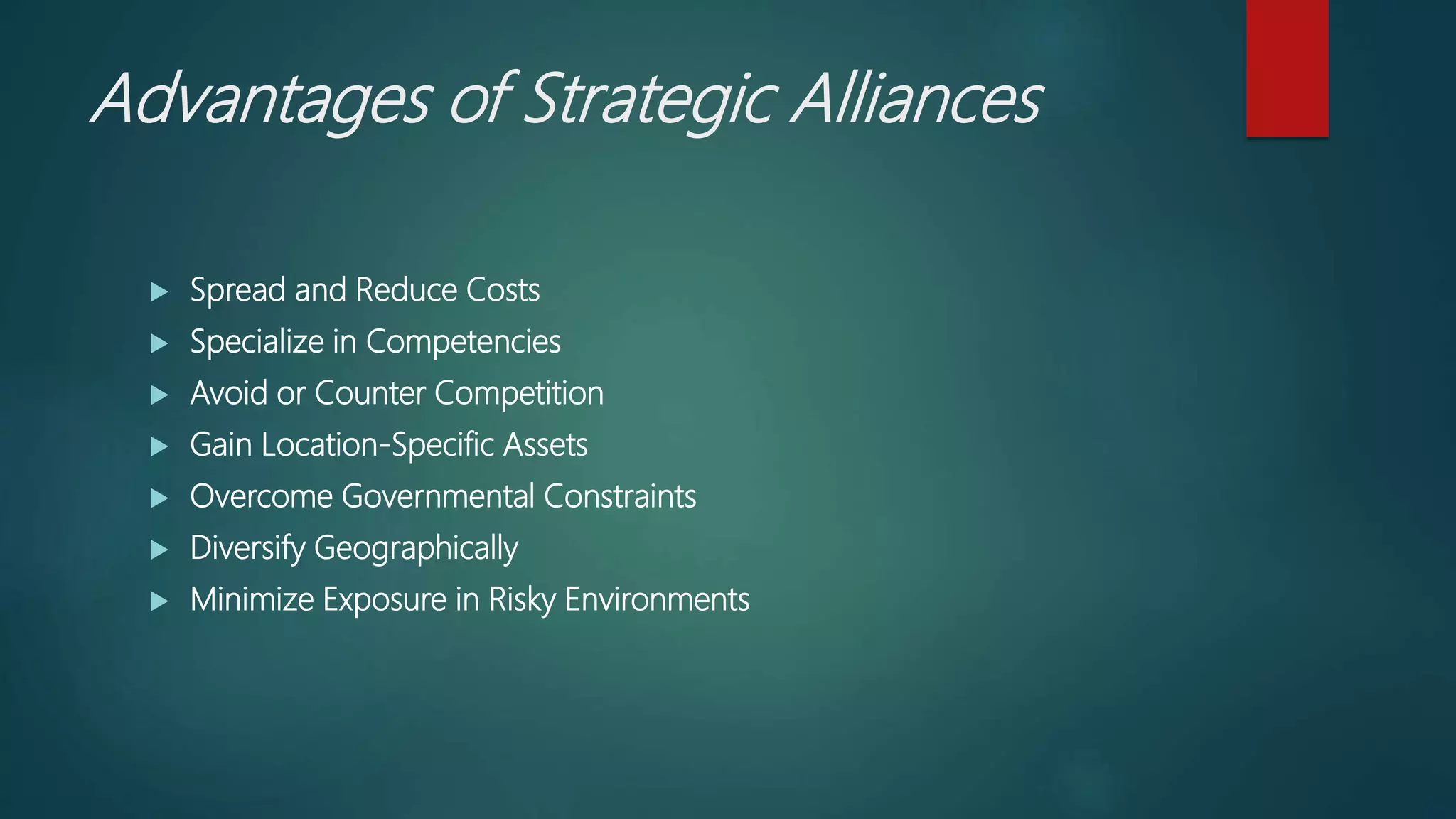 Advantages of Strategic Alliances
 Spread and Reduce Costs
 Specialize in Competencies
 Avoid or Counter Competition
 Gain Location-Specific Assets
 Overcome Governmental Constraints
 Diversify Geographically
 Minimize Exposure in Risky Environments
 