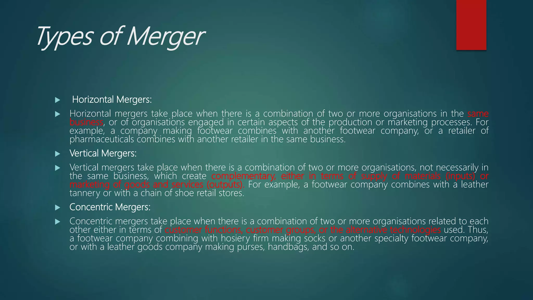 Types of Merger
 Horizontal Mergers:
 Horizontal mergers take place when there is a combination of two or more organisations in the same
business, or of organisations engaged in certain aspects of the production or marketing processes. For
example, a company making footwear combines with another footwear company, or a retailer of
pharmaceuticals combines with another retailer in the same business.
 Vertical Mergers:
 Vertical mergers take place when there is a combination of two or more organisations, not necessarily in
the same business, which create complementary, either in terms of supply of materials (inputs) or
marketing of goods and services (outputs). For example, a footwear company combines with a leather
tannery or with a chain of shoe retail stores.
 Concentric Mergers:
 Concentric mergers take place when there is a combination of two or more organisations related to each
other either in terms of customer functions, customer groups, or the alternative technologies used. Thus,
a footwear company combining with hosiery firm making socks or another specialty footwear company,
or with a leather goods company making purses, handbags, and so on.
 