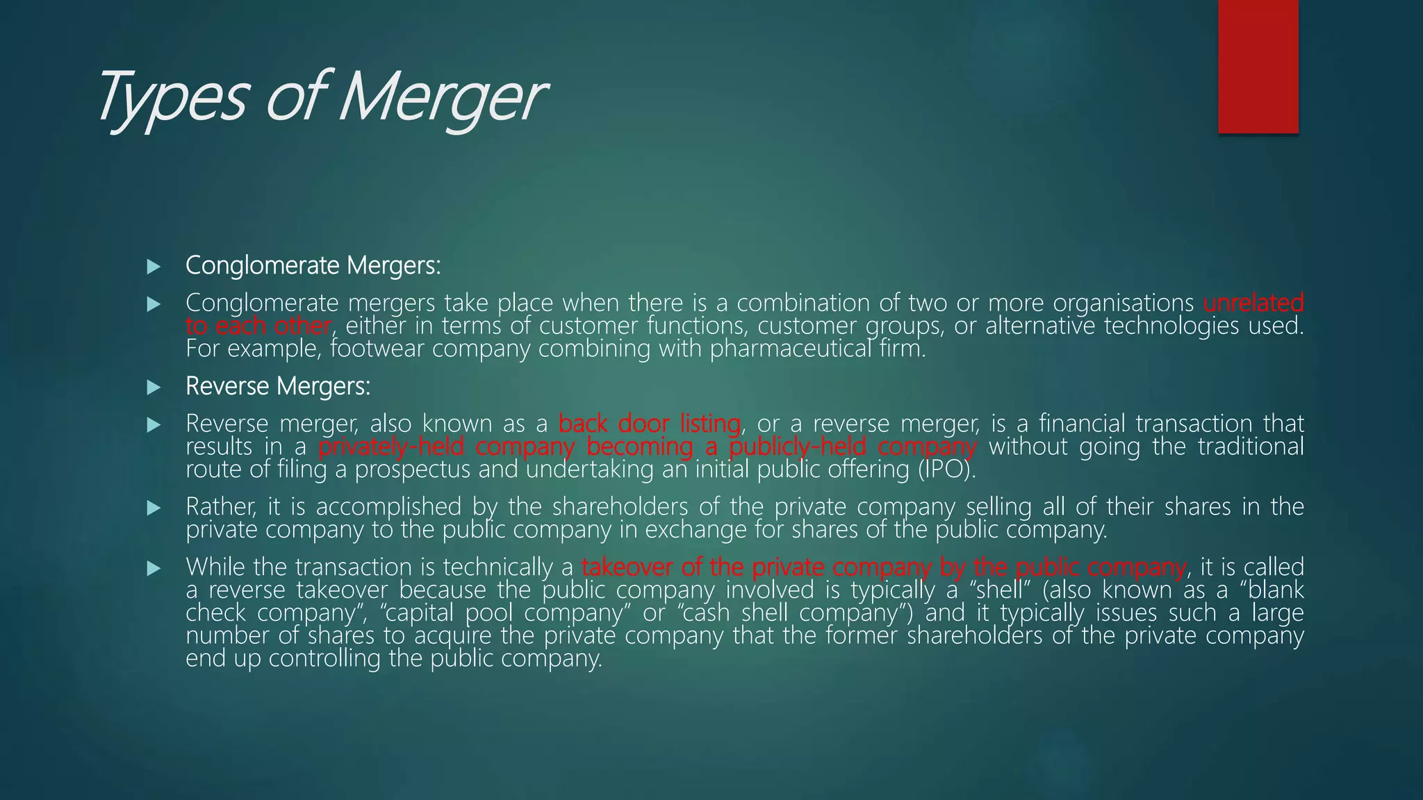 Types of Merger
 Conglomerate Mergers:
 Conglomerate mergers take place when there is a combination of two or more organisations unrelated
to each other, either in terms of customer functions, customer groups, or alternative technologies used.
For example, footwear company combining with pharmaceutical firm.
 Reverse Mergers:
 Reverse merger, also known as a back door listing, or a reverse merger, is a financial transaction that
results in a privately-held company becoming a publicly-held company without going the traditional
route of filing a prospectus and undertaking an initial public offering (IPO).
 Rather, it is accomplished by the shareholders of the private company selling all of their shares in the
private company to the public company in exchange for shares of the public company.
 While the transaction is technically a takeover of the private company by the public company, it is called
a reverse takeover because the public company involved is typically a “shell” (also known as a “blank
check company”, “capital pool company” or “cash shell company”) and it typically issues such a large
number of shares to acquire the private company that the former shareholders of the private company
end up controlling the public company.
 